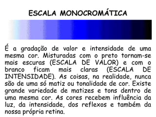 ESCALA MONOCROMÁTICA
É a gradação de valor e intensidade de uma
mesma cor. Misturadas com o preto tornam-se
mais escuras (ESCALA DE VALOR) e com o
branco ficam mais claras (ESCALA DE
INTENSIDADE). As coisas, na realidade, nunca
são de uma só matiz ou tonalidade de cor. Existe
grande variedade de matizes e tons dentro de
uma mesma cor. As cores recebem influência da
luz, da intensidade, dos reflexos e também da
nossa própria retina.
 