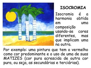 ISOCROMIA
Isocromia é a
harmonia obtida
em uma
composição
usando-se cores
diferentes, mas
que implicam uma
na outra.
Por exemplo: uma pintura que tem o vermelho
como cor predominante e o uso de uma de suas
MATIZES (cor pura acrescida de outra cor
pura, ou seja, as secundárias e terciárias).
 