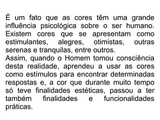 É um fato que as cores têm uma grande
influência psicológica sobre o ser humano.
Existem cores que se apresentam como
estimulantes, alegres, otimistas, outras
serenas e tranquilas, entre outros.
Assim, quando o Homem tomou consciência
desta realidade, aprendeu a usar as cores
como estímulos para encontrar determinadas
respostas e, a cor que durante muito tempo
só teve finalidades estéticas, passou a ter
também finalidades e funcionalidades
práticas.
 