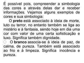 É possível pois, compreender a simbologia
das cores e através delas dar e receber
informações. Vejamos alguns exemplos de
cores e sua simbologia:
O preto está associado à ideia de morte,
luto ou terror, no entanto também se liga ao
mistério e à fantasia, sendo hoje em dia uma
cor com valor de uma certa sofisticação e
luxo. Significa também dignidade.
O branco associa-se à ideia de paz, de
calma, de pureza. Também está associado
ao frio e à limpeza. Significa inocência e
pureza.
 