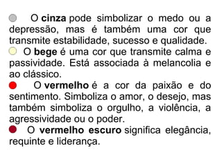 O cinza pode simbolizar o medo ou a
depressão, mas é também uma cor que
transmite estabilidade, sucesso e qualidade.
O bege é uma cor que transmite calma e
passividade. Está associada à melancolia e
ao clássico.
O vermelho é a cor da paixão e do
sentimento. Simboliza o amor, o desejo, mas
também simboliza o orgulho, a violência, a
agressividade ou o poder.
O vermelho escuro significa elegância,
requinte e liderança.
 