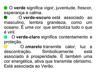 O verde significa vigor, juventude, frescor,
esperança e calma.
O verde-escuro está associado ao
masculino, lembra grandeza, como um
oceano. É uma cor que simboliza tudo o que
é viril.
O verde-claro significa contentamento e
proteção.
O amarelo transmite calor, luz e
descontração. Simbolicamente está
associado à prosperidade. É também uma
cor energética, ativa que transmite otimismo.
Está associada ao Verão.
 
