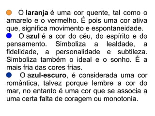 O laranja é uma cor quente, tal como o
amarelo e o vermelho. É pois uma cor ativa
que, significa movimento e espontaneidade.
O azul é a cor do céu, do espírito e do
pensamento. Simboliza a lealdade, a
fidelidade, a personalidade e subtileza.
Simboliza também o ideal e o sonho. É a
mais fria das cores frias.
O azul-escuro, é considerada uma cor
romântica, talvez porque lembre a cor do
mar, no entanto é uma cor que se associa a
uma certa falta de coragem ou monotonia.
 