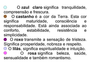 O azul claro significa tranquilidade,
compreensão e frescura.
O castanho é a cor da Terra. Esta cor
significa maturidade, consciência e
responsabilidade. Está ainda associada ao
conforto, estabilidade, resistência e
simplicidade.
O roxo transmite a sensação de tristeza.
Significa prosperidade, nobreza e respeito.
O lilás, significa espiritualidade e intuição.
O rosa significa beleza, saúde,
sensualidade e também romantismo.
 