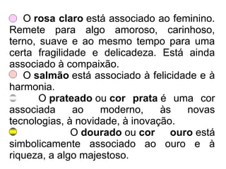 O rosa claro está associado ao feminino.
Remete para algo amoroso, carinhoso,
terno, suave e ao mesmo tempo para uma
certa fragilidade e delicadeza. Está ainda
associado à compaixão.
O salmão está associado à felicidade e à
harmonia.
O prateado ou cor prata é uma cor
associada ao moderno, às novas
tecnologias, à novidade, à inovação.
O dourado ou cor ouro está
simbolicamente associado ao ouro e à
riqueza, a algo majestoso.
 