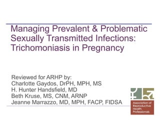 Managing Prevalent & Problematic
Sexually Transmitted Infections:
Trichomoniasis in Pregnancy
Reviewed for ARHP by:
Charlotte Gaydos, DrPH, MPH, MS
H. Hunter Handsfield, MD
Beth Kruse, MS, CNM, ARNP
Jeanne Marrazzo, MD, MPH, FACP, FIDSA

 
