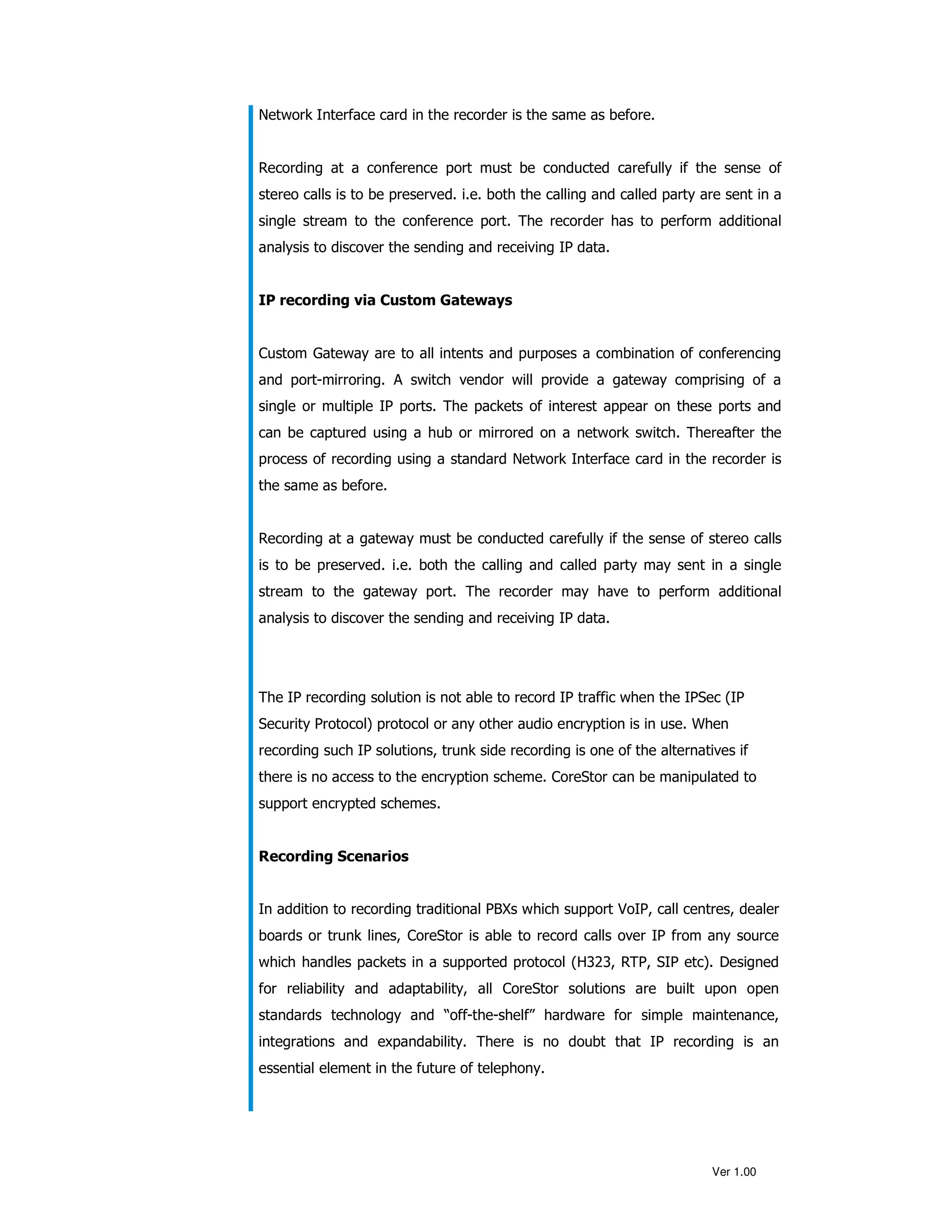 Network Interface card in the recorder is the same as before.


Recording at a conference port must be conducted carefully if the sense of
stereo calls is to be preserved. i.e. both the calling and called party are sent in a
single stream to the conference port. The recorder has to perform additional
analysis to discover the sending and receiving IP data.


IP recording via Custom Gateways


Custom Gateway are to all intents and purposes a combination of conferencing
and port-mirroring. A switch vendor will provide a gateway comprising of a
single or multiple IP ports. The packets of interest appear on these ports and
can be captured using a hub or mirrored on a network switch. Thereafter the
process of recording using a standard Network Interface card in the recorder is
the same as before.


Recording at a gateway must be conducted carefully if the sense of stereo calls
is to be preserved. i.e. both the calling and called party may sent in a single
stream to the gateway port. The recorder may have to perform additional
analysis to discover the sending and receiving IP data.




The IP recording solution is not able to record IP traffic when the IPSec (IP
Security Protocol) protocol or any other audio encryption is in use. When
recording such IP solutions, trunk side recording is one of the alternatives if
there is no access to the encryption scheme. CoreStor can be manipulated to
support encrypted schemes.


Recording Scenarios


In addition to recording traditional PBXs which support VoIP, call centres, dealer
boards or trunk lines, CoreStor is able to record calls over IP from any source
which handles packets in a supported protocol (H323, RTP, SIP etc). Designed
for reliability and adaptability, all CoreStor solutions are built upon open
standards technology and “off-the-shelf” hardware for simple maintenance,
integrations and expandability. There is no doubt that IP recording is an
essential element in the future of telephony.




                                                                         Ver 1.00
 