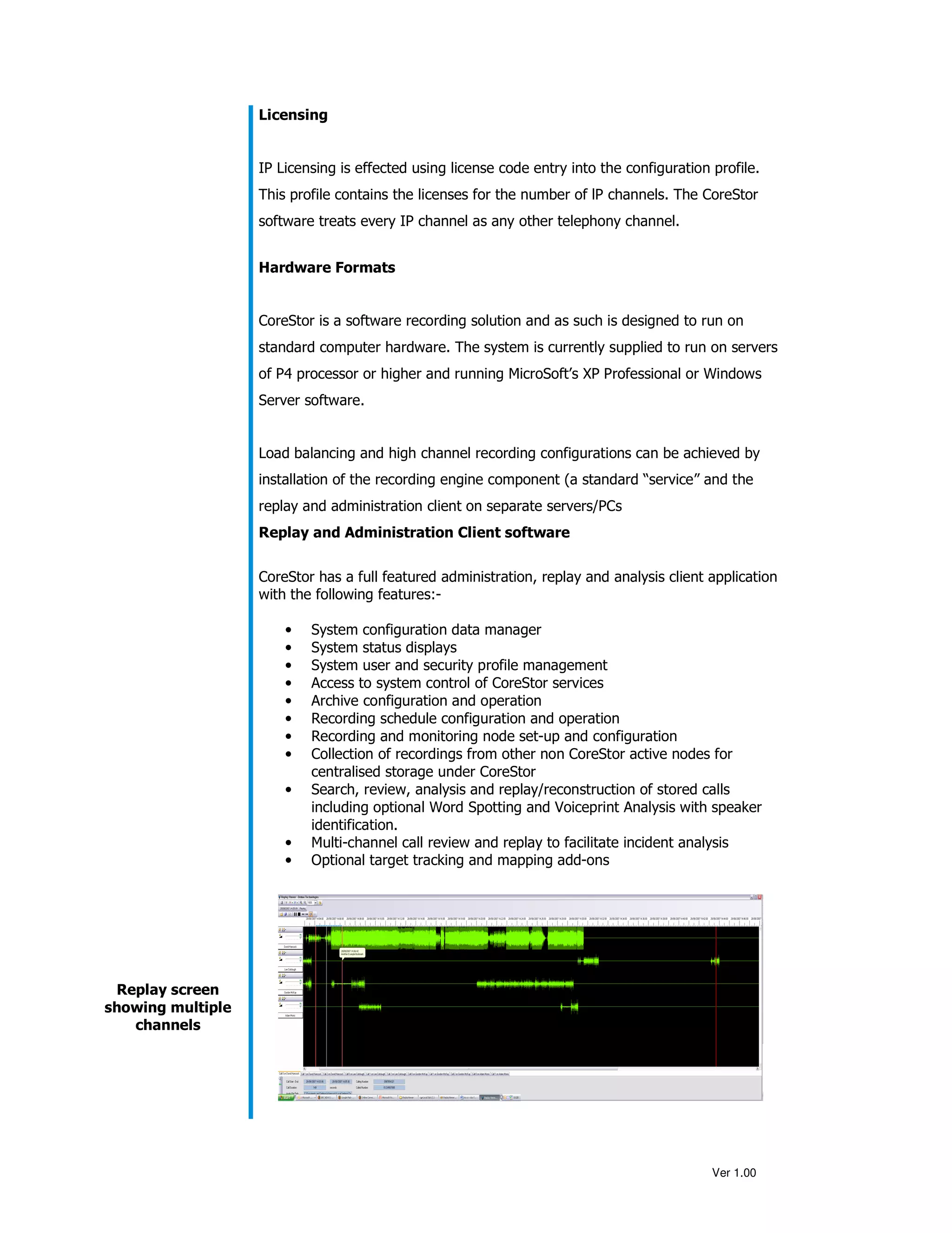Licensing


                   IP Licensing is effected using license code entry into the configuration profile.
                   This profile contains the licenses for the number of lP channels. The CoreStor
                   software treats every IP channel as any other telephony channel.


                   Hardware Formats


                   CoreStor is a software recording solution and as such is designed to run on
                   standard computer hardware. The system is currently supplied to run on servers
                   of P4 processor or higher and running MicroSoft’s XP Professional or Windows
                   Server software.


                   Load balancing and high channel recording configurations can be achieved by
                   installation of the recording engine component (a standard “service” and the
                   replay and administration client on separate servers/PCs
                   Replay and Administration Client software


                   CoreStor has a full featured administration, replay and analysis client application
                   with the following features:-

                       •   System configuration data manager
                       •   System status displays
                       •   System user and security profile management
                       •   Access to system control of CoreStor services
                       •   Archive configuration and operation
                       •   Recording schedule configuration and operation
                       •   Recording and monitoring node set-up and configuration
                       •   Collection of recordings from other non CoreStor active nodes for
                           centralised storage under CoreStor
                       •   Search, review, analysis and replay/reconstruction of stored calls
                           including optional Word Spotting and Voiceprint Analysis with speaker
                           identification.
                       •   Multi-channel call review and replay to facilitate incident analysis
                       •   Optional target tracking and mapping add-ons




 Replay screen
showing multiple
   channels




                                                                                            Ver 1.00
 