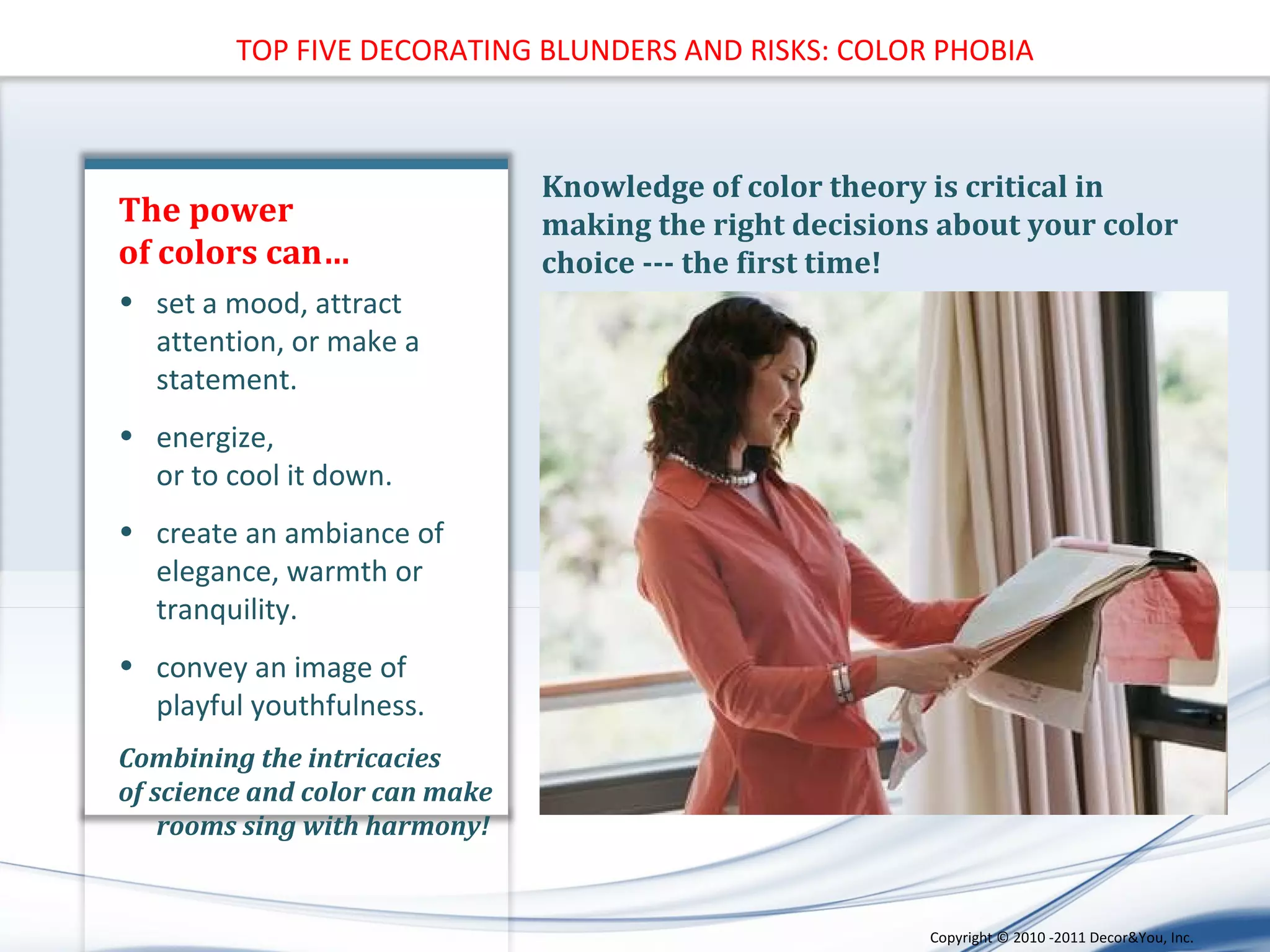 The power  of colors can… Knowledge of color theory is critical in making the right decisions about your color choice --- the first time!  set a mood, attract attention, or make a statement.  energize,  or to cool it down.  create an ambiance of elegance, warmth or tranquility.  convey an image of playful youthfulness. Combining the intricacies  of science and color can make rooms sing with harmony! TOP FIVE DECORATING BLUNDERS AND RISKS: COLOR PHOBIA Copyright ©   2010 -2011 Decor&You, Inc. 