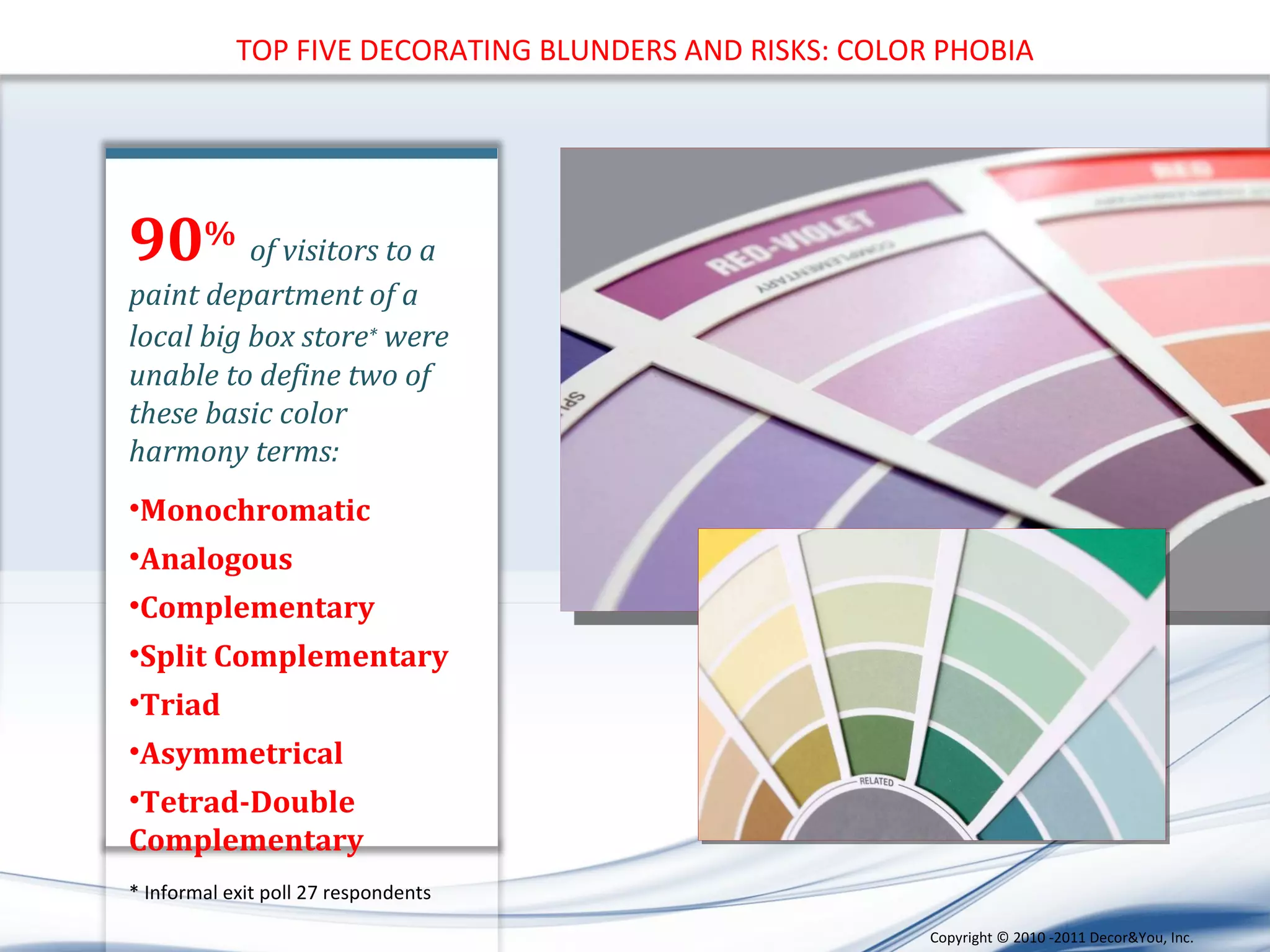 TOP FIVE DECORATING BLUNDERS AND RISKS: COLOR PHOBIA 90 %   of visitors to a paint department of a local big box store *  were unable to define two of these basic color harmony terms: Monochromatic Analogous Complementary Split Complementary Triad Asymmetrical Tetrad-Double Complementary * Informal exit poll 27 respondents Copyright ©   2010 -2011 Decor&You, Inc. 