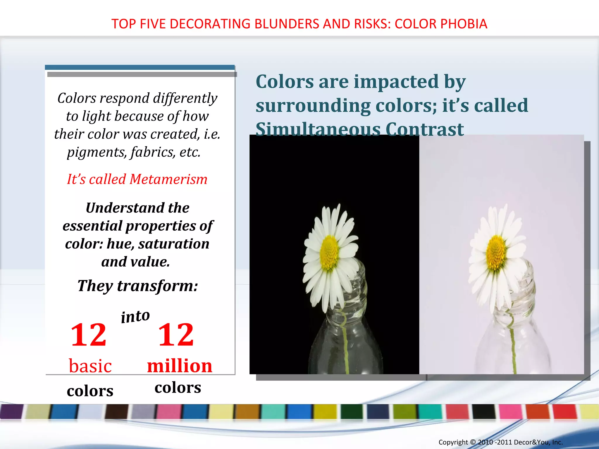 Understand the essential properties of color: hue, saturation and value.  They transform: Colors respond differently to light because of how their color was created, i.e. pigments, fabrics, etc.  It’s called Metamerism into 12  basic   colors   12  million colors  Colors are impacted by surrounding colors; it’s called Simultaneous Contrast TOP FIVE DECORATING BLUNDERS AND RISKS: COLOR PHOBIA Copyright ©   2010 -2011 Decor&You, Inc. 