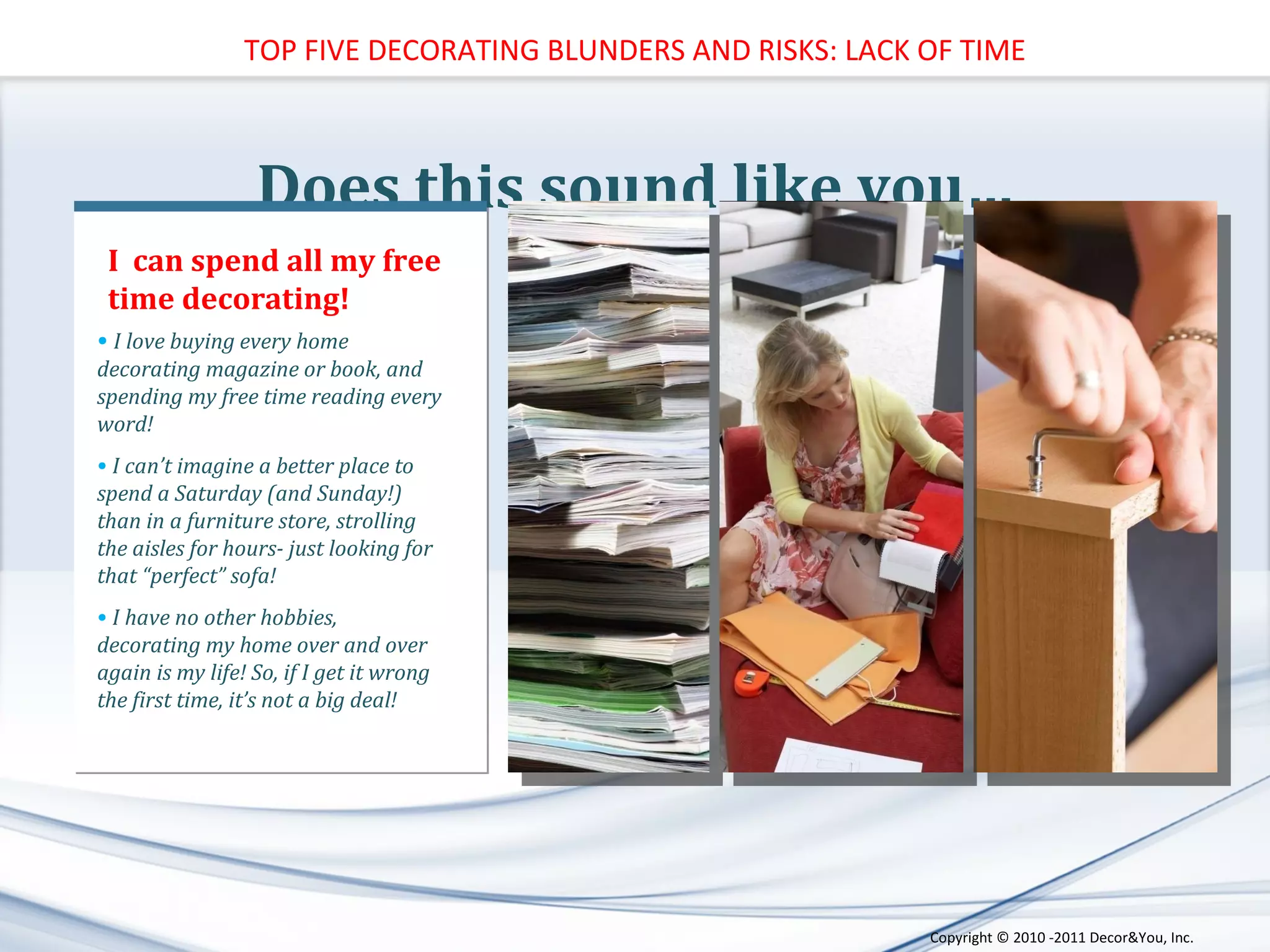 Does this sound like you… I love buying every home decorating magazine or book, and spending my free time reading every word! I can’t imagine a better place to spend a Saturday (and Sunday!) than in a furniture store, strolling the aisles for hours- just looking for that “perfect” sofa! I have no other hobbies, decorating my home over and over again is my life! So, if I get it wrong the first time, it’s not a big deal! I  can spend all my free time decorating! TOP FIVE DECORATING BLUNDERS AND RISKS: LACK OF TIME Copyright ©   2010 -2011 Decor&You, Inc. 