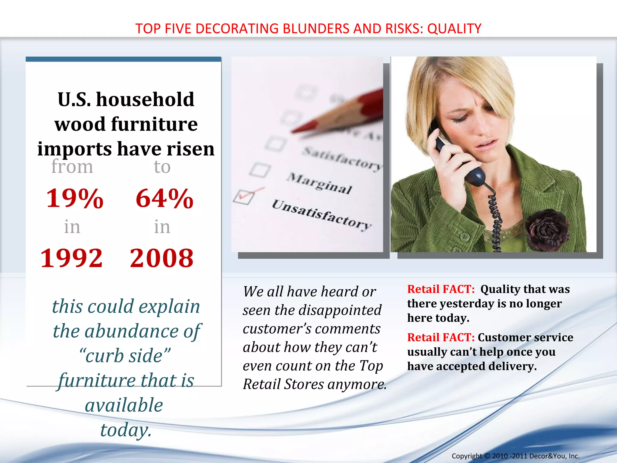 U.S. household wood furniture imports have risen  this could explain the abundance of “curb side”  furniture that is available  today. from  19% in   1992   to   64% in   2008   We all have heard or seen the disappointed customer’s comments about how they can’t even count on the Top Retail Stores anymore.  Retail FACT:  Quality that was there yesterday is no longer here today. Retail FACT:  Customer service usually can’t help once you have accepted delivery. TOP FIVE DECORATING BLUNDERS AND RISKS: QUALITY Copyright ©   2010 -2011 Decor&You, Inc. 
