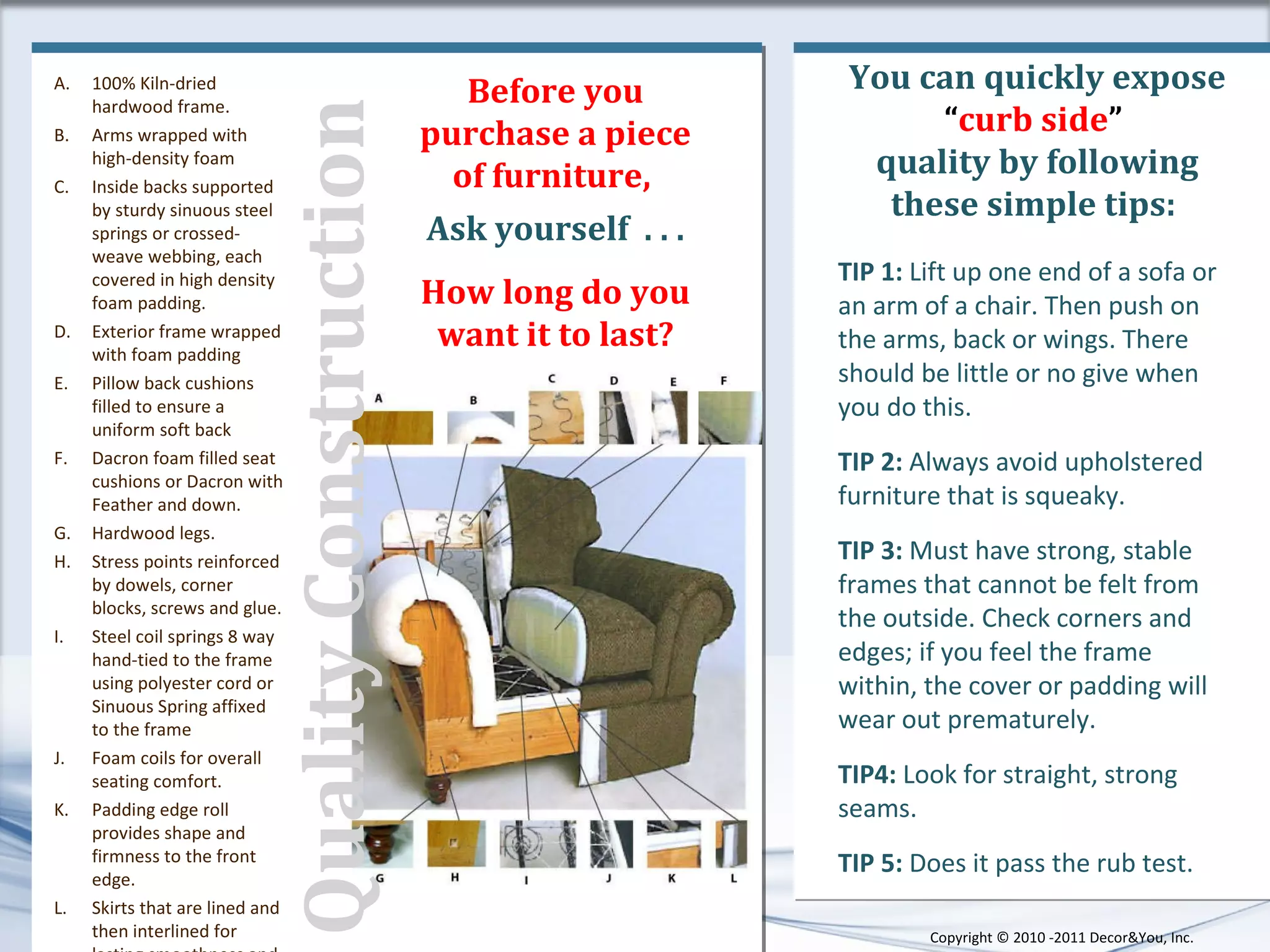 You can quickly expose  “ curb side ”  quality by following these simple tips:  TIP 1:  Lift up one end of a sofa or an arm of a chair. Then push on the arms, back or wings.   There should be little or no give when you do this. TIP 2:  Always avoid upholstered furniture that is   squeaky. TIP 3:  Must have strong, stable frames that cannot be felt from the outside.  Check corners and edges; if you feel the frame within, the cover or padding will wear out prematurely.  TIP4:  Look for straight, strong seams. TIP 5:  Does it pass the rub test. 100% Kiln-dried hardwood frame.  Arms wrapped with high-density foam  Inside backs supported by sturdy sinuous steel springs or crossed-weave webbing, each covered in high density foam padding.  Exterior frame wrapped with foam padding  Pillow back cushions filled to ensure a uniform soft back Dacron foam filled seat cushions or Dacron with Feather and down. Hardwood legs.  Stress points reinforced by dowels, corner blocks, screws and glue.  Steel coil springs 8 way hand-tied to the frame using polyester cord or Sinuous Spring affixed to the frame Foam coils for overall seating comfort.  Padding edge roll provides shape and firmness to the front edge.  Skirts that are lined and then interlined for lasting smoothness and shape.  Before you purchase a piece of furniture,  Ask yourself  . . . How long do you want it to last? Quality Construction  Copyright ©   2010 -2011 Decor&You, Inc. 
