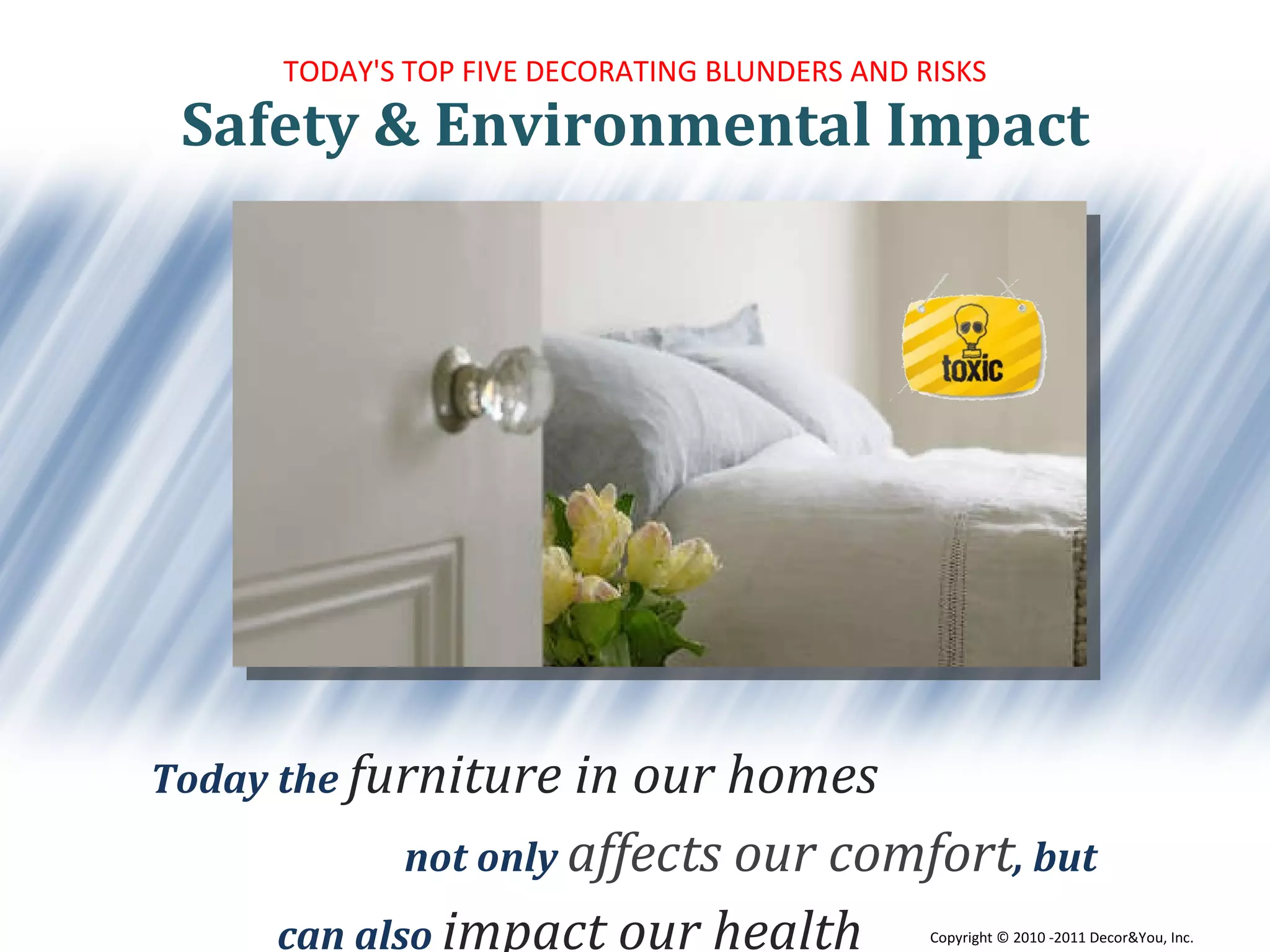 TODAY'S TOP FIVE DECORATING BLUNDERS AND RISKS Today the  furniture in our homes  not only  affects our comfort , but  can also  impact our health Safety & Environmental Impact Copyright ©   2010 -2011 Decor&You, Inc. 