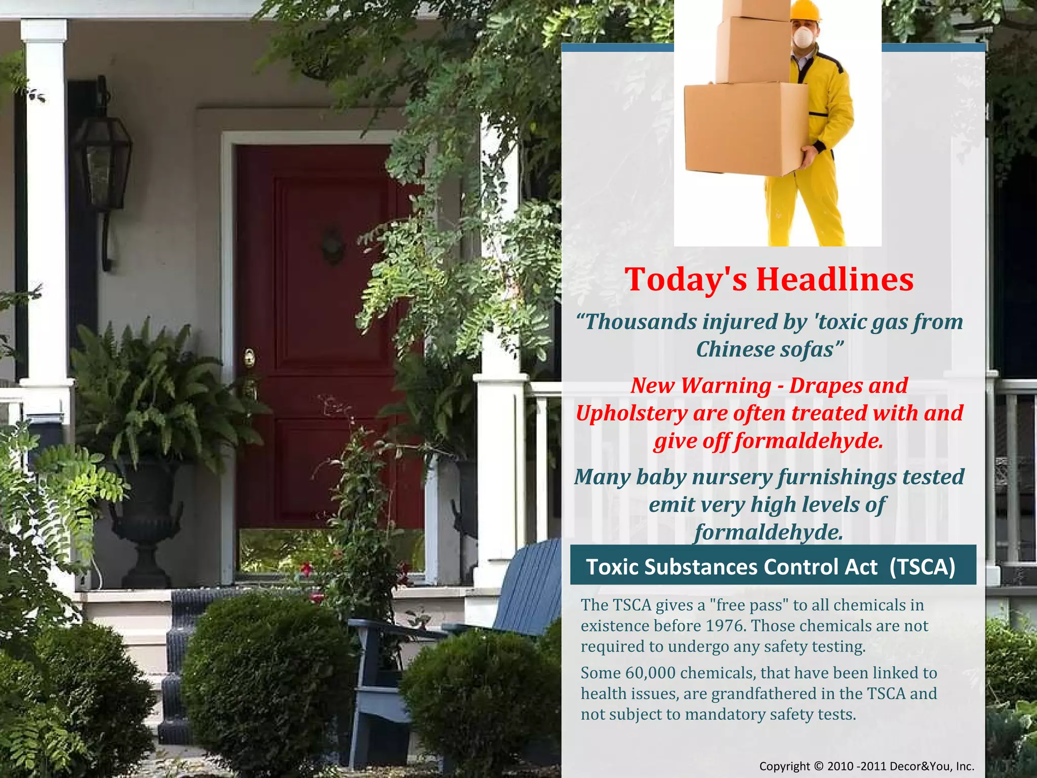 Today's Headlines “ Thousands injured by 'toxic gas from Chinese sofas” New Warning - Drapes and Upholstery are often treated with and give off formaldehyde. Many baby nursery furnishings tested emit very high levels of  formaldehyde. Toxic Substances Control Act  (TSCA)  The TSCA gives a "free pass" to all chemicals in existence before 1976. Those chemicals are not required to undergo any safety testing. Some 60,000 chemicals, that have been linked to health issues, are grandfathered in the TSCA and not subject to mandatory safety tests. Copyright ©   2010 -2011 Decor&You, Inc. 