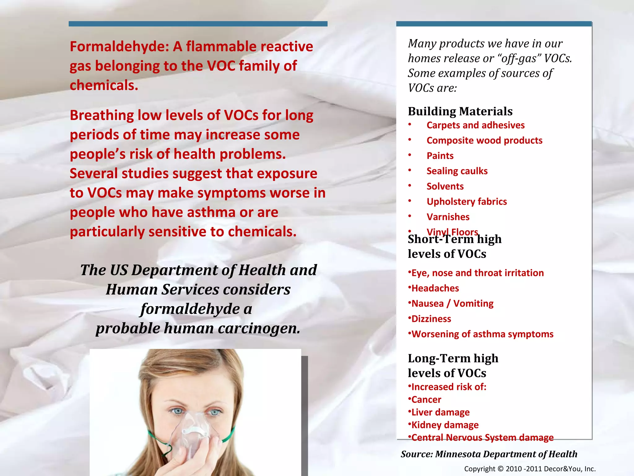 Source: Minnesota Department of Health Many products we have in our homes release or “off-gas” VOCs. Some examples of sources of VOCs are: Building Materials  Carpets and adhesives  Composite wood products  Paints  Sealing caulks  Solvents  Upholstery fabrics  Varnishes  Vinyl Floors  Short-Term high  levels of VOCs  Eye, nose and throat irritation  Headaches  Nausea / Vomiting  Dizziness  Worsening of asthma symptoms  Long-Term high  levels of VOCs  Increased risk of: Cancer  Liver damage  Kidney damage  Central Nervous System damage  Formaldehyde: A flammable reactive gas belonging to the VOC family of chemicals. Breathing low levels of VOCs for long periods of time may increase some people’s risk of health problems. Several studies suggest that exposure to VOCs may make symptoms worse in people who have asthma or are particularly sensitive to chemicals. The US Department of Health and Human Services considers formaldehyde a  probable human carcinogen. Copyright ©   2010 -2011 Decor&You, Inc. 