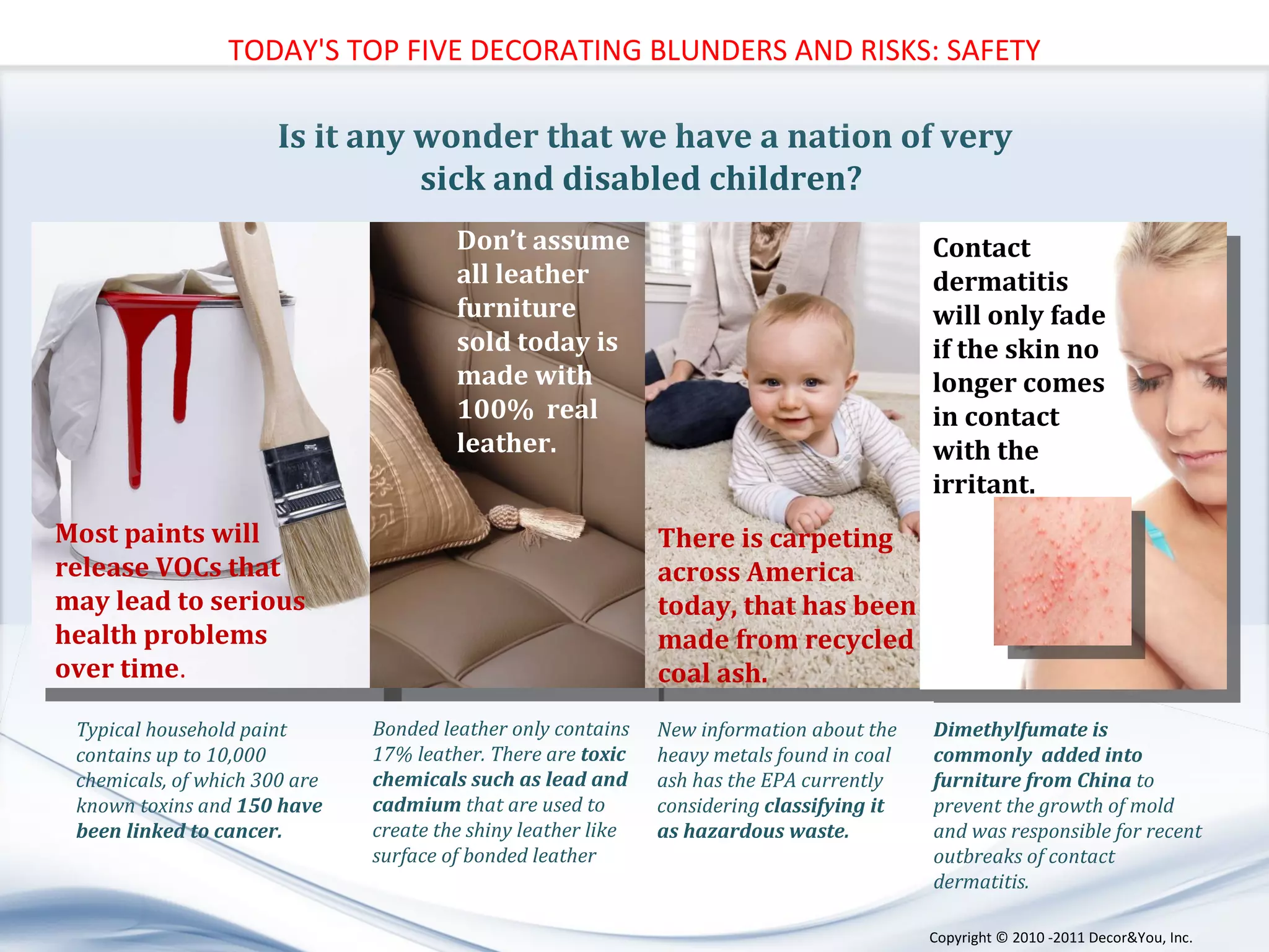 Is it any wonder that we have a nation of very sick and disabled children?  New information about the heavy metals found in coal ash has the EPA currently considering  classifying it as hazardous waste. Dimethylfumate is commonly  added into furniture from China  to prevent the growth of mold and was responsible for recent outbreaks of contact dermatitis.  Bonded leather only contains 17% leather. There are  toxic chemicals such as lead and cadmium  that are used to create the shiny leather like surface of bonded leather  Typical household paint contains up to 10,000 chemicals, of which 300 are known toxins and  150 have been linked to cancer.  TODAY'S TOP FIVE DECORATING BLUNDERS AND RISKS: SAFETY Contact dermatitis will only fade if the skin no longer comes in contact with the irritant. There is carpeting across America  today, that has been made from recycled coal ash. Don’t assume all leather furniture  sold today is made with 100%  real leather.  Most paints will release VOCs that may lead to serious  health problems over time . Copyright ©   2010 -2011 Decor&You, Inc. 
