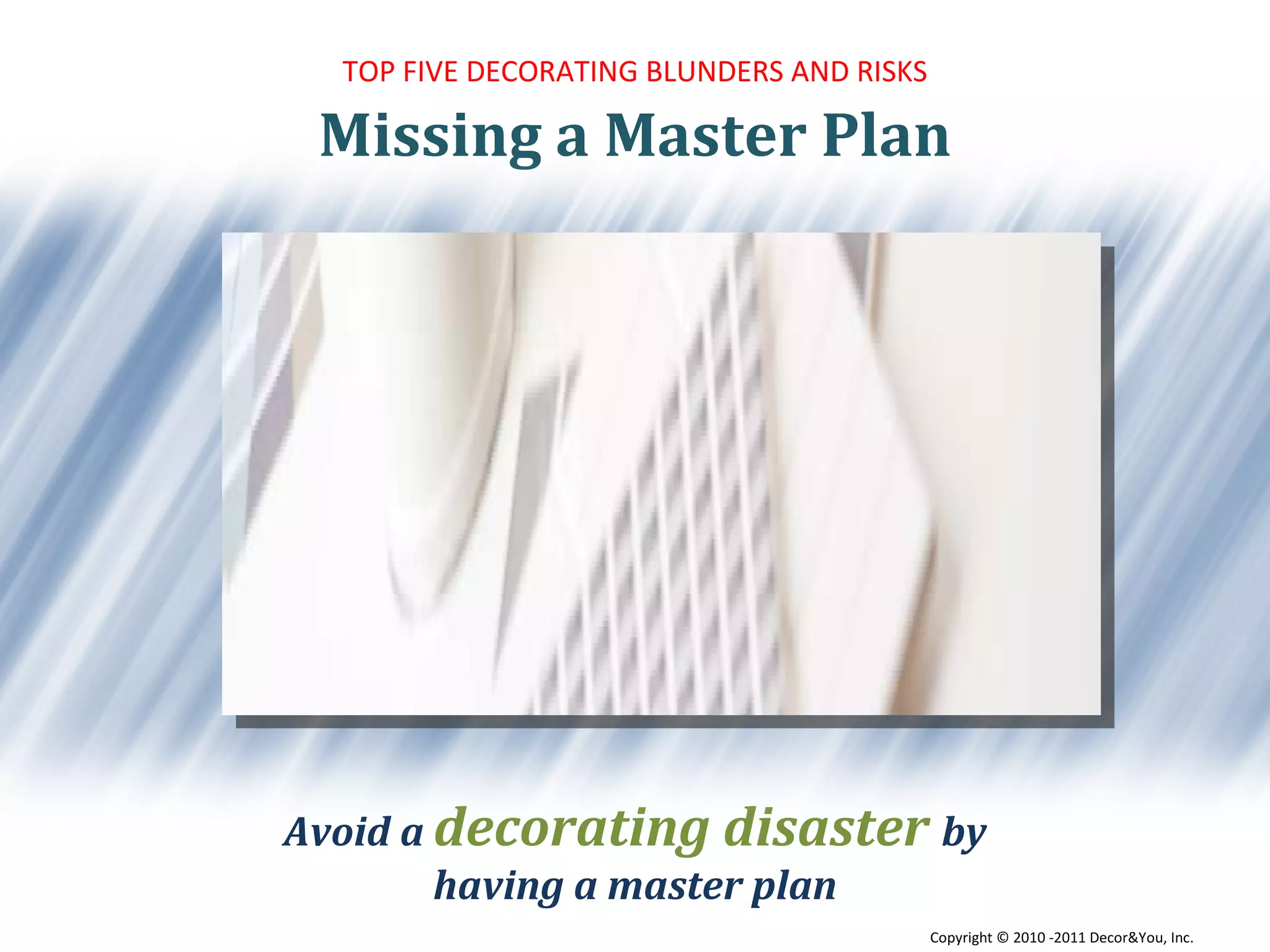 Missing a Master Plan TOP FIVE DECORATING BLUNDERS AND RISKS Avoid a  decorating disaster  by having a master plan Copyright ©   2010 -2011 Decor&You, Inc. 