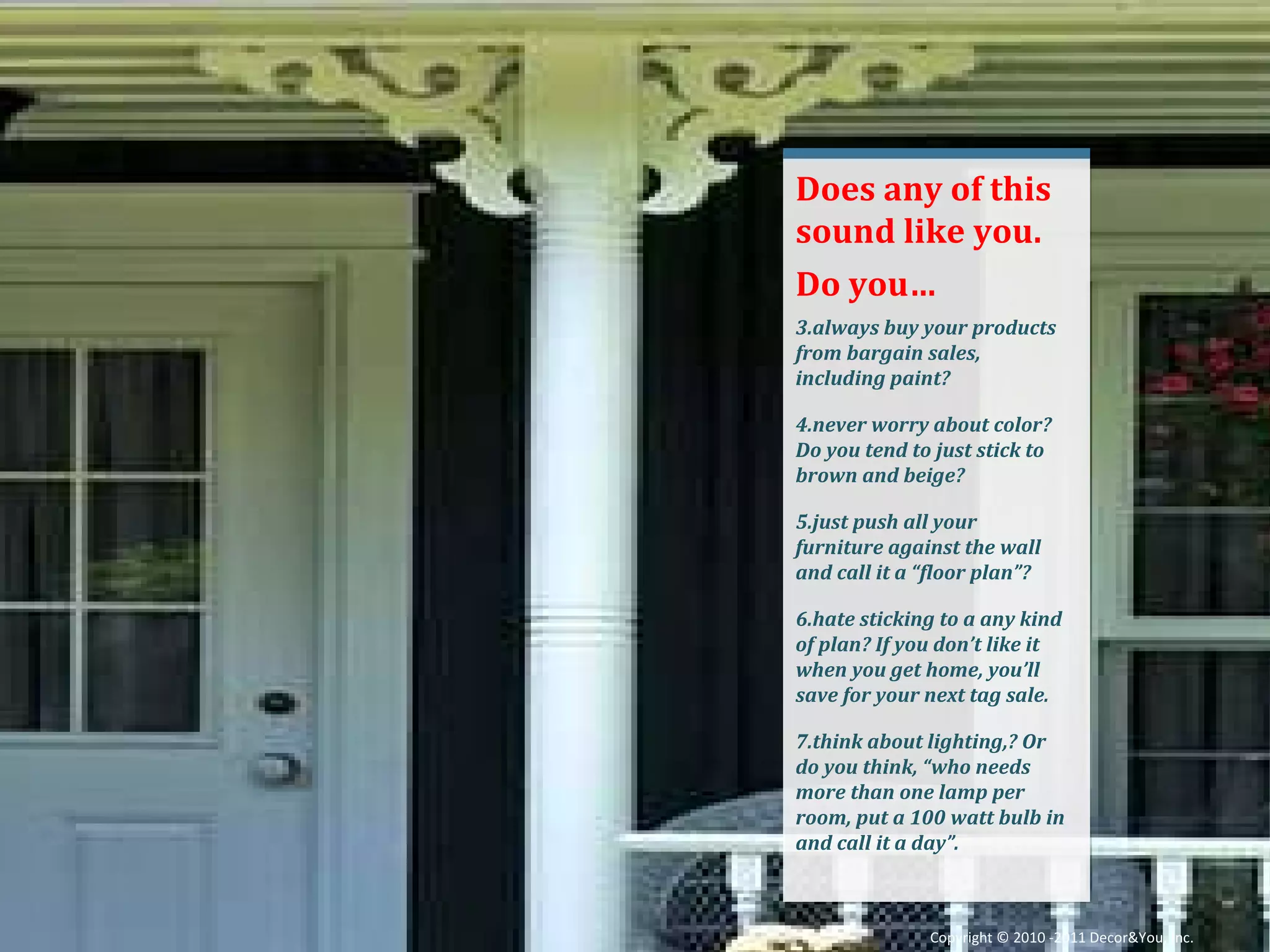 Does any of this sound like you. Do you… always buy your products from bargain sales, including paint? never worry about color? Do you tend to just stick to brown and beige? just push all your furniture against the wall and call it a “floor plan”? hate sticking to a any kind of plan? If you don’t like it when you get home, you’ll save for your next tag sale. think about lighting,? Or do you think, “who needs more than one lamp per room, put a 100 watt bulb in and call it a day”. Copyright ©   2010 -2011 Decor&You, Inc. 