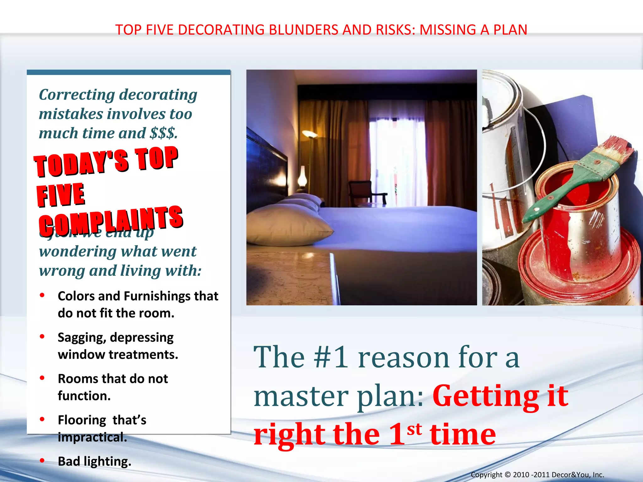 TOP FIVE DECORATING BLUNDERS AND RISKS: MISSING A PLAN Correcting decorating mistakes involves too much time and $$$. Often we end up wondering what went wrong and living with:  Colors and Furnishings that do not fit the room. Sagging, depressing window treatments.  Rooms that do not function. Flooring  that’s impractical. Bad lighting. TODAY'S TOP FIVE COMPLAINTS The #1 reason for a master plan:  Getting it right the 1 st  time Copyright ©   2010 -2011 Decor&You, Inc. 