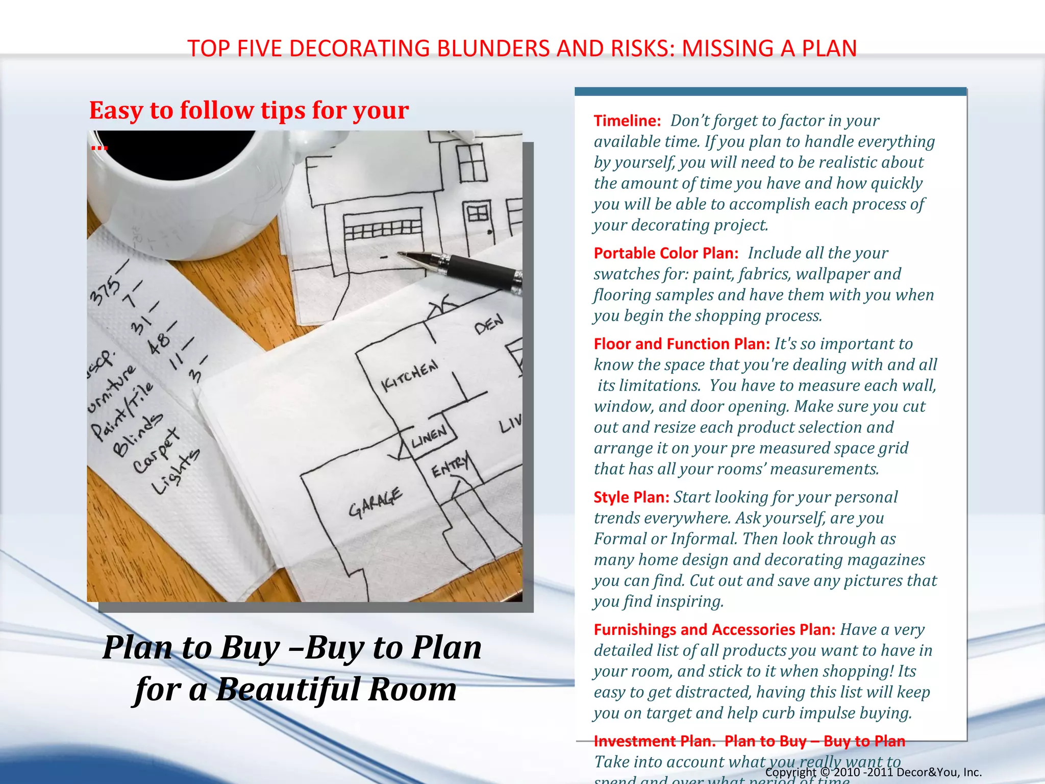 Timeline: :  Don’t forget to factor in your available time. If you plan to handle everything by yourself, you will need to be realistic about  the amount of time you have and how quickly you will be able to accomplish each process of your decorating project. Portable Color Plan: :  Include all the your swatches for: paint, fabrics, wallpaper and flooring samples and have them with you when you begin the shopping process. Floor and Function Plan:  It's so important to know the space that you're dealing with and all  its limitations.  You have to measure each wall, window, and door opening. Make sure you cut out and resize each product selection and arrange it on your pre measured space grid that has all your rooms’ measurements. Style Plan:  Start looking for your personal trends everywhere. Ask yourself, are you Formal or Informal. Then look through as many home design and decorating magazines you can find. Cut out and save any pictures that you find inspiring.  Furnishings and Accessories Plan:  Have a very detailed list of all products you want to have in your room, and stick to it when shopping! Its easy to get distracted, having this list will keep you on target and help curb impulse buying. Investment Plan.  Plan to Buy – Buy to Plan  Take into account what you really want to spend and over what period of time.  TOP FIVE DECORATING BLUNDERS AND RISKS: MISSING A PLAN Plan to Buy –Buy to Plan  for a Beautiful Room Easy to follow tips for your … Copyright ©   2010 -2011 Decor&You, Inc. 