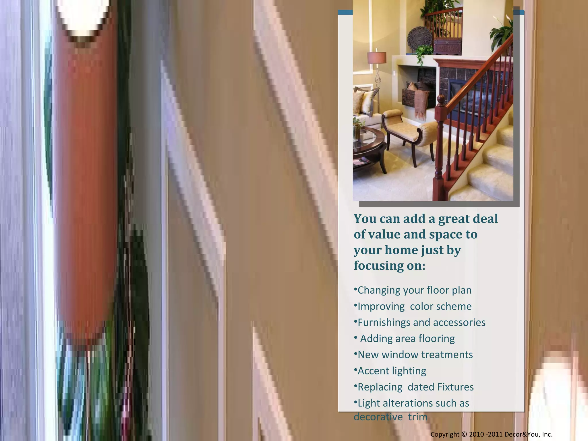 You can add a great deal of value and space to your home just by focusing on: Changing your floor plan  Improving  color scheme Furnishings and accessories  Adding area flooring New window treatments Accent lighting Replacing  dated Fixtures  Light alterations such as decorative  trim Copyright ©   2010 -2011 Decor&You, Inc. 