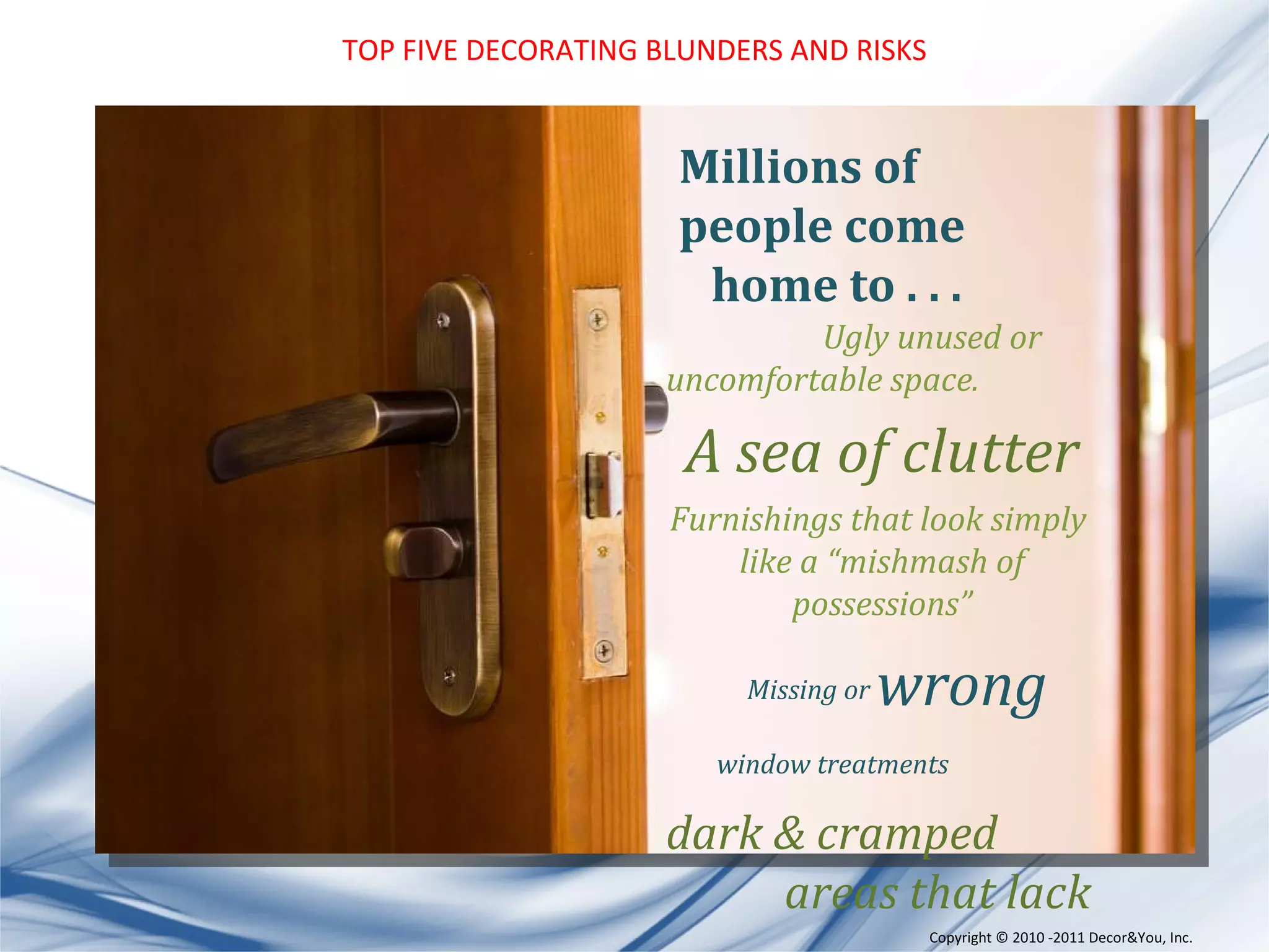 TOP FIVE DECORATING BLUNDERS AND RISKS Copyright ©   2010 -2011 Decor&You, Inc. Millions of people come  home to . . . Ugly unused or uncomfortable space. A sea of clutter Furnishings that look simply  like a “mishmash of possessions” Missing or  wrong  window treatments dark & cramped areas that lack  personality & pizzazz 