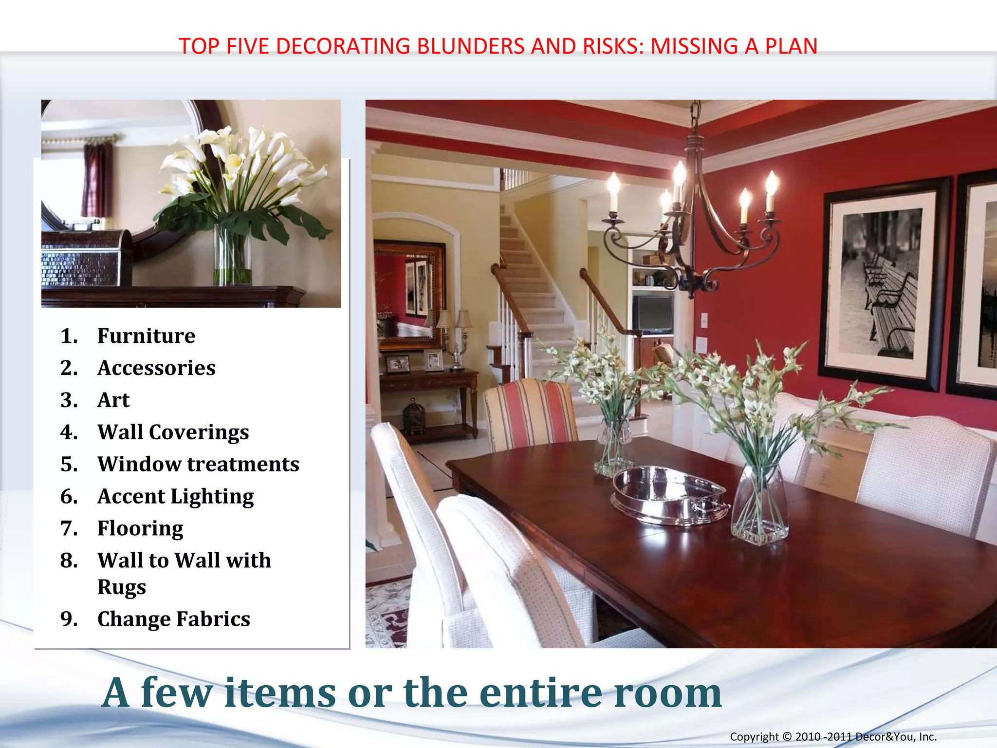 A few items or the entire room Furniture Accessories Art Wall Coverings Window treatments Accent Lighting Flooring Wall to Wall with Rugs Change Fabrics TOP FIVE DECORATING BLUNDERS AND RISKS: MISSING A PLAN Copyright ©   2010 -2011 Decor&You, Inc. 