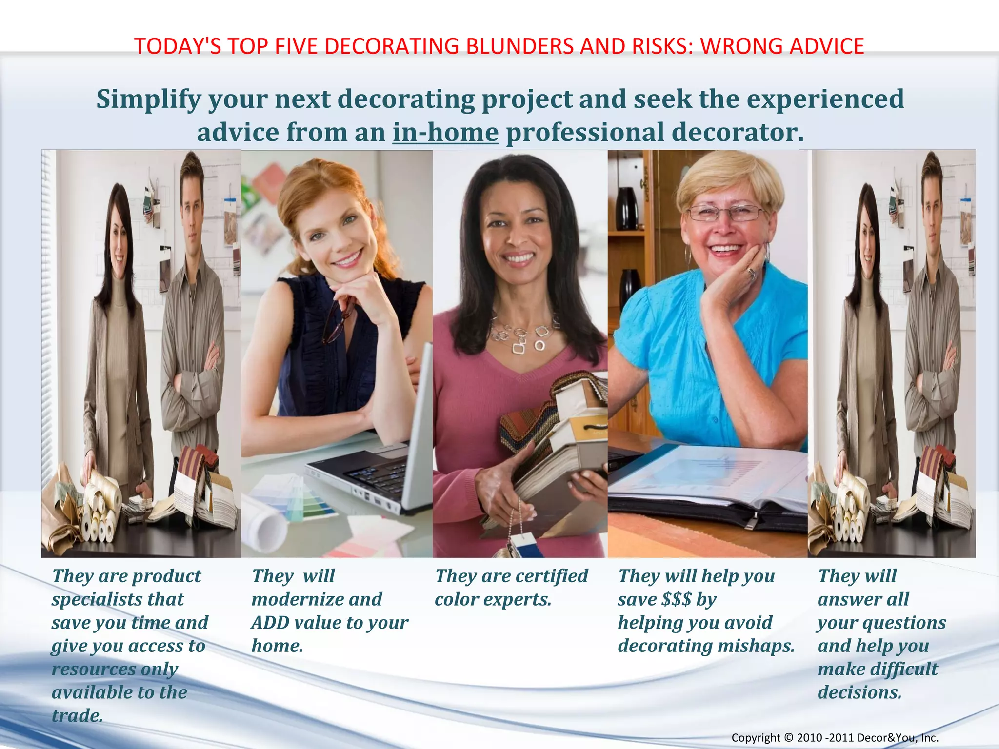 Simplify your next decorating project and seek the experienced  advice from an  in-home  professional decorator.  They  will modernize and ADD value to your home. They will help you save $$$ by  helping you avoid  decorating mishaps. They will answer all your questions and help you make difficult decisions. They are certified color experts. They are product specialists that save you time and give you access to resources only available to the trade. TODAY'S TOP FIVE DECORATING BLUNDERS AND RISKS: WRONG ADVICE Copyright ©   2010 -2011 Decor&You, Inc. 