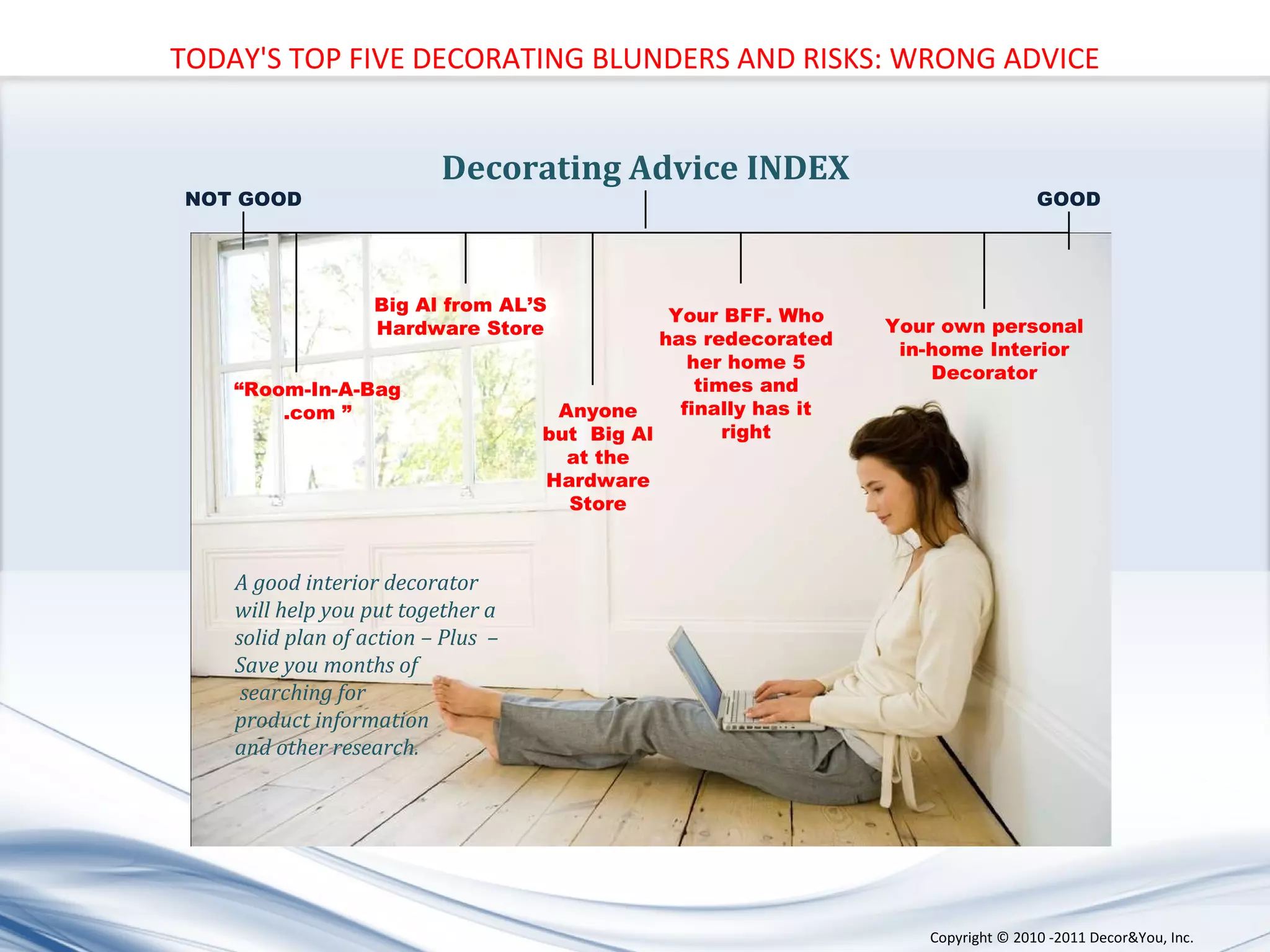 “ Room-In-A-Bag .com ” Big Al from AL’S Hardware Store Anyone but  Big Al at the Hardware Store Your BFF. Who has redecorated her home 5 times and finally has it right Your own personal in-home Interior Decorator A good interior decorator  will help you put together a  solid plan of action – Plus  –  Save you months of searching for  product information  and other research. Decorating Advice INDEX NOT GOOD GOOD TODAY'S TOP FIVE DECORATING BLUNDERS AND RISKS: WRONG ADVICE Copyright ©   2010 -2011 Decor&You, Inc. 