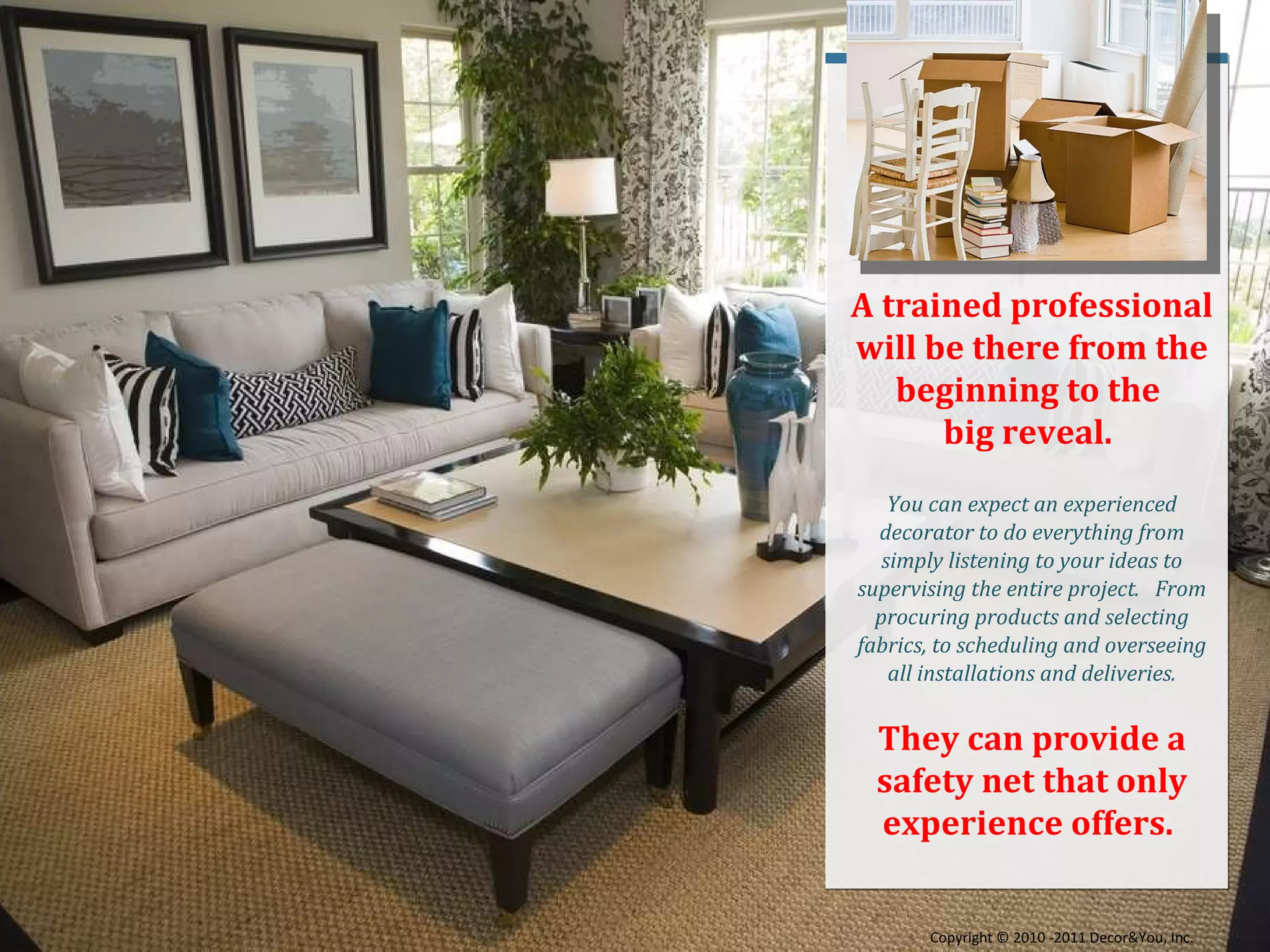 A trained professional will be there from the beginning to the  big reveal.  You can expect an experienced decorator to do everything from simply listening to your ideas to supervising the entire project.  From procuring products and selecting fabrics, to scheduling and overseeing all installations and deliveries. They can provide a safety net that only experience offers.  Copyright ©   2010 -2011 Decor&You, Inc. 