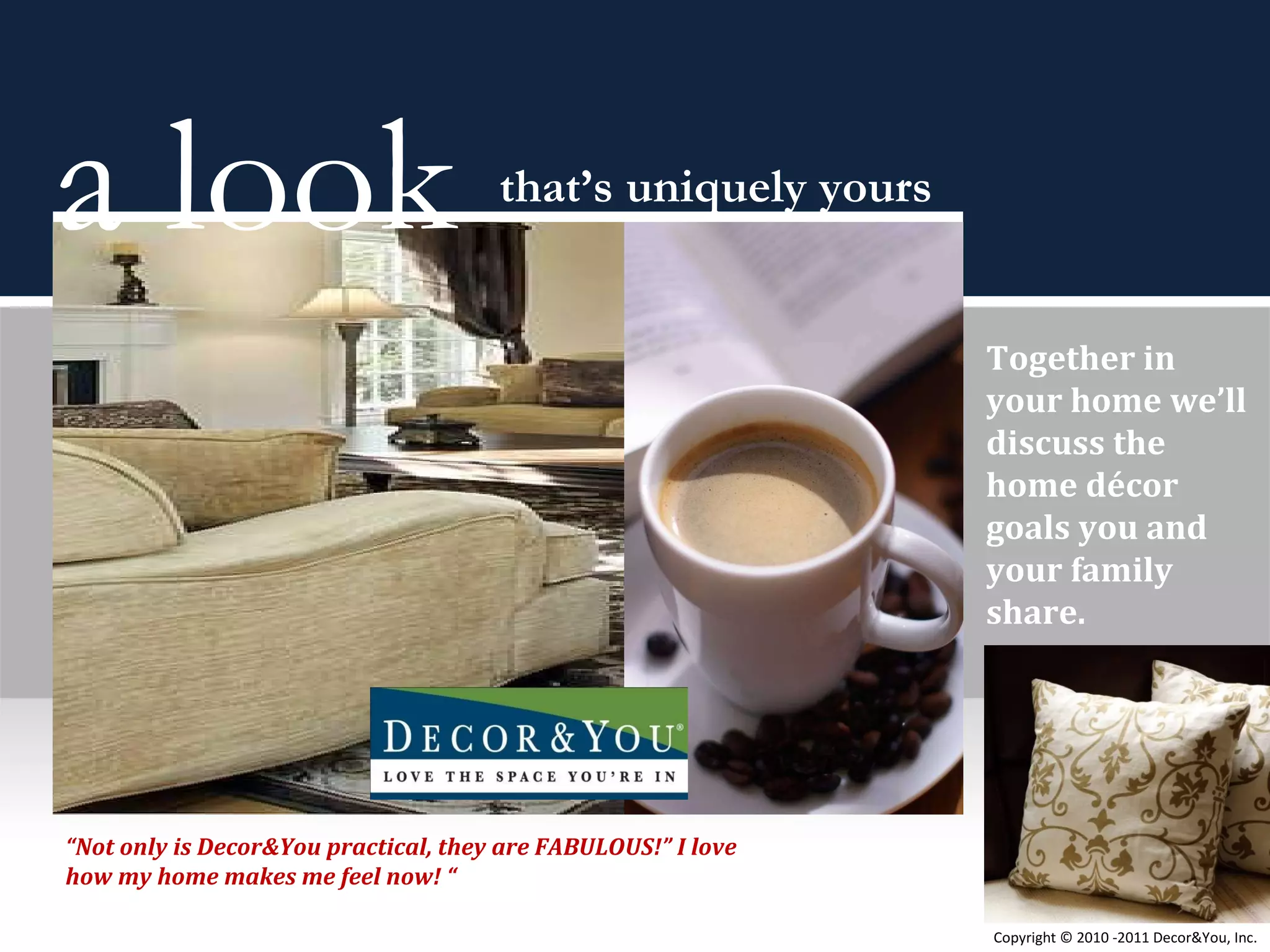 Together in your home we’ll discuss the home décor goals you and your family share. a look  that’s uniquely yours “ Not only is Decor&You practical, they are FABULOUS!” I love how my home makes me feel now! “ Copyright ©   2010 -2011 Decor&You, Inc. 