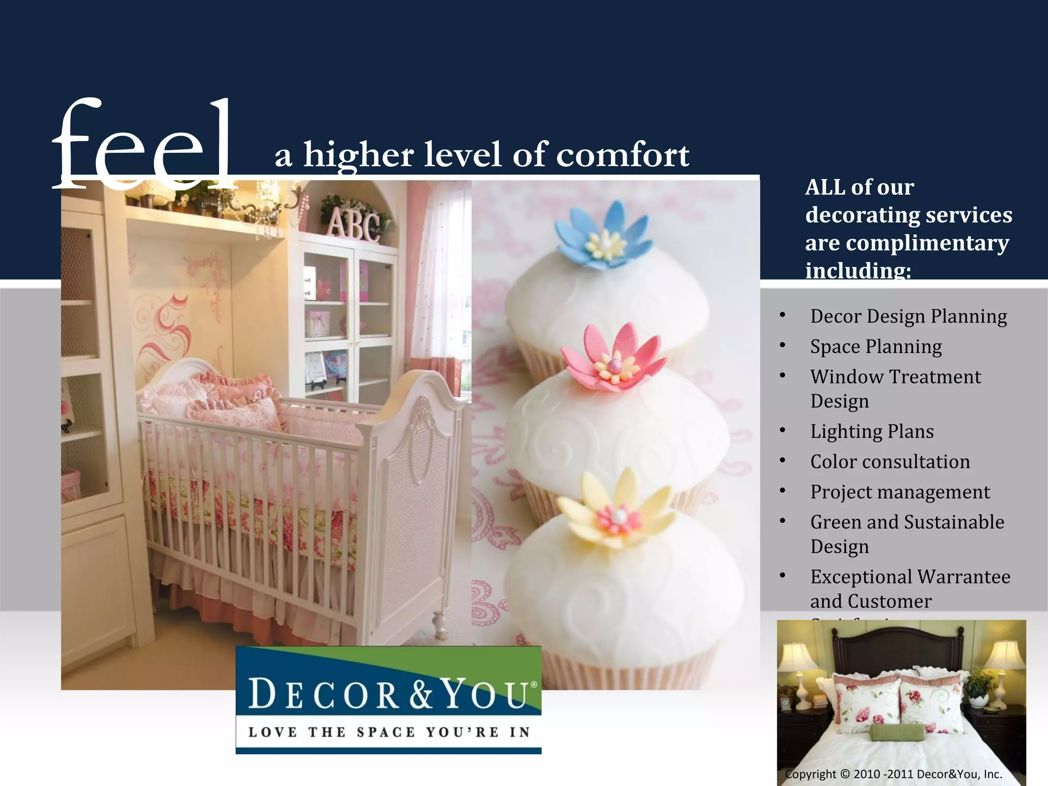 Decor Design Planning Space Planning Window Treatment Design Lighting Plans Color consultation Project management Green and Sustainable Design  Exceptional Warrantee and Customer Satisfaction feel  a higher level of comfort ALL of our  decorating services are complimentary including: Copyright ©   2010 -2011 Decor&You, Inc. 