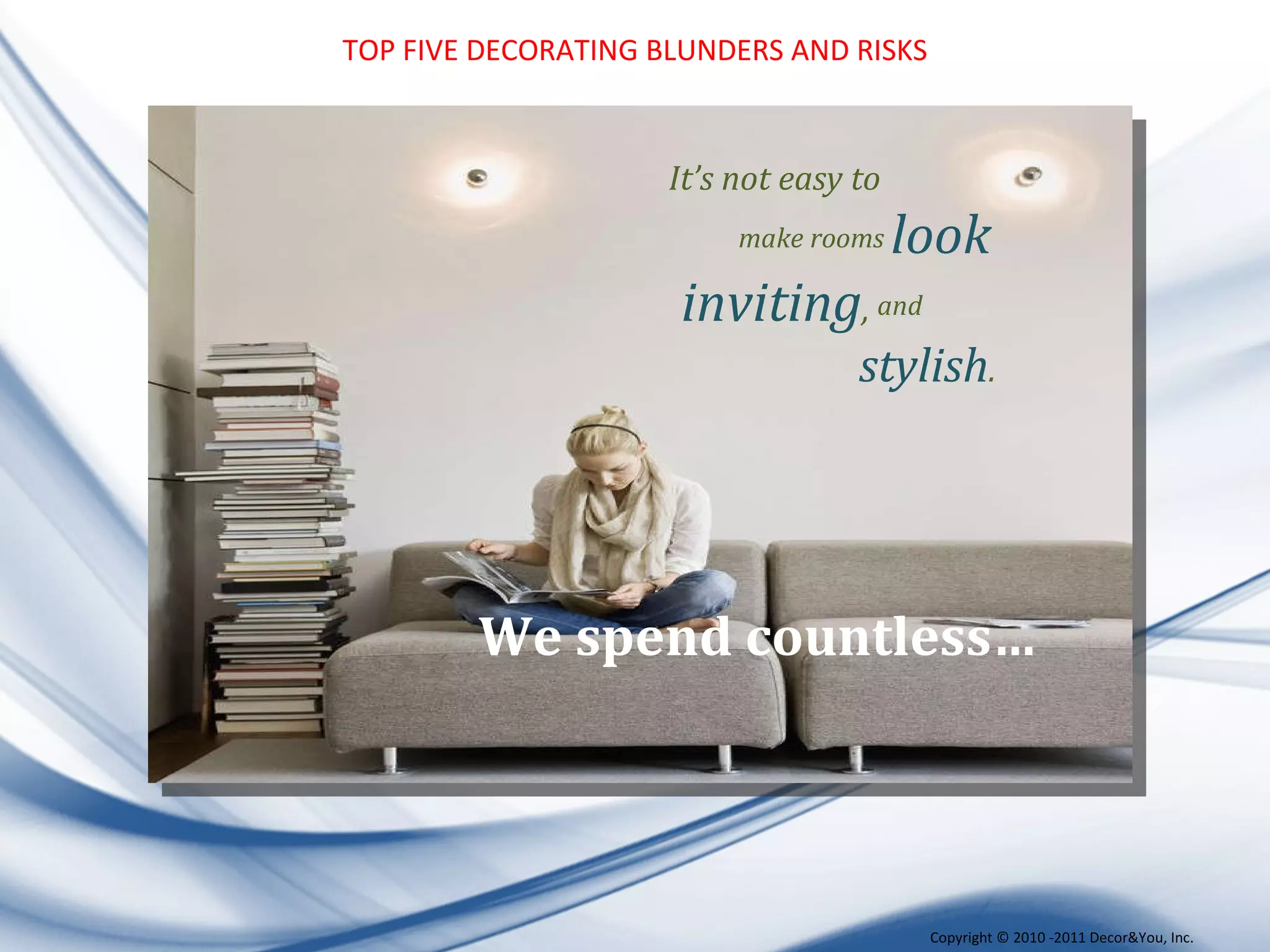 TOP FIVE DECORATING BLUNDERS AND RISKS We spend countless… It’s not easy to make rooms  look inviting ,  and   stylish .  Copyright ©   2010 -2011 Decor&You, Inc. 