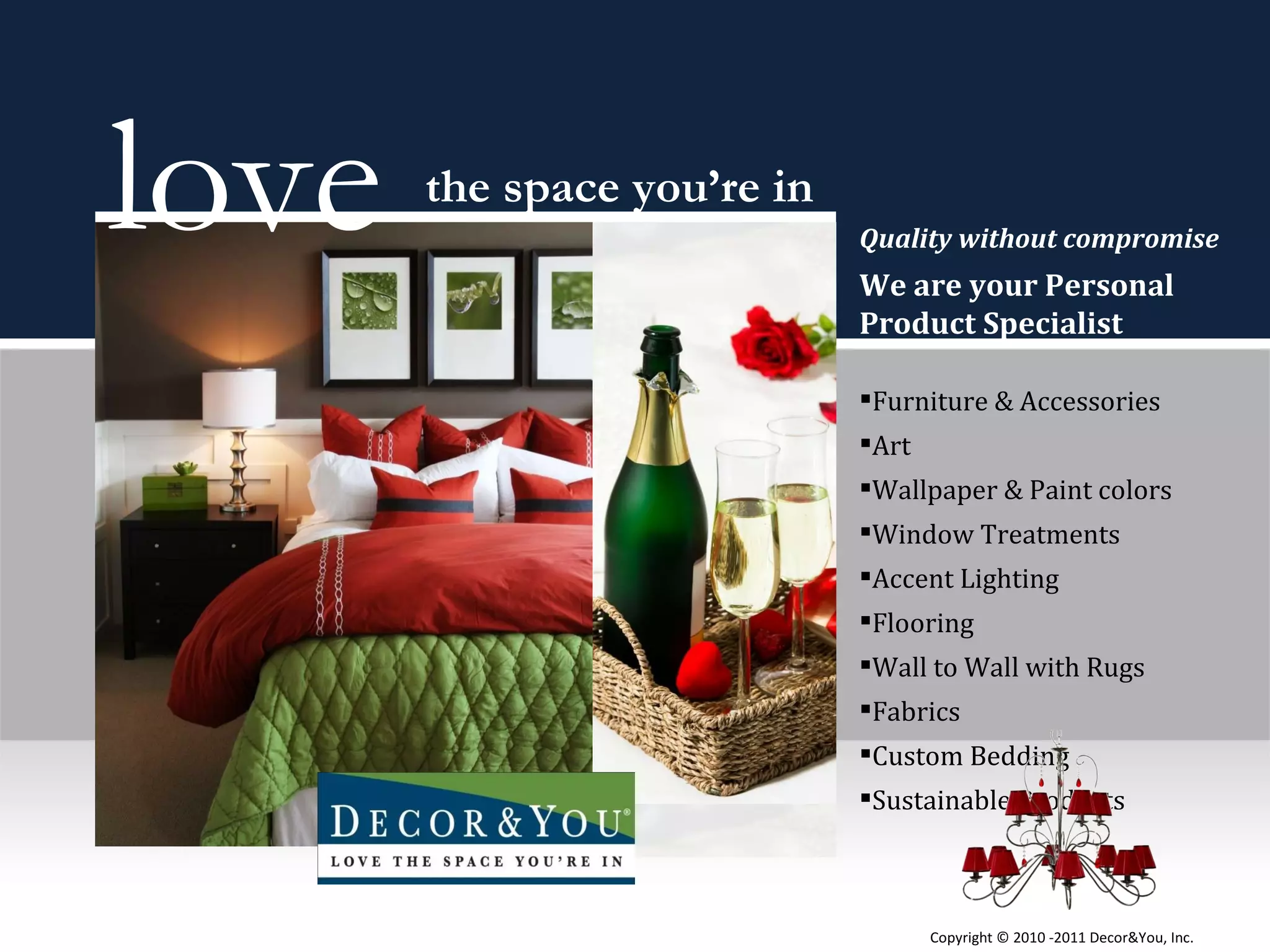 Quality without compromise  We are your Personal Product Specialist  Furniture & Accessories Art Wallpaper & Paint colors Window Treatments Accent Lighting Flooring Wall to Wall with Rugs Fabrics Custom Bedding Sustainable Products  love  the space you’re in Copyright ©   2010 -2011 Decor&You, Inc. 