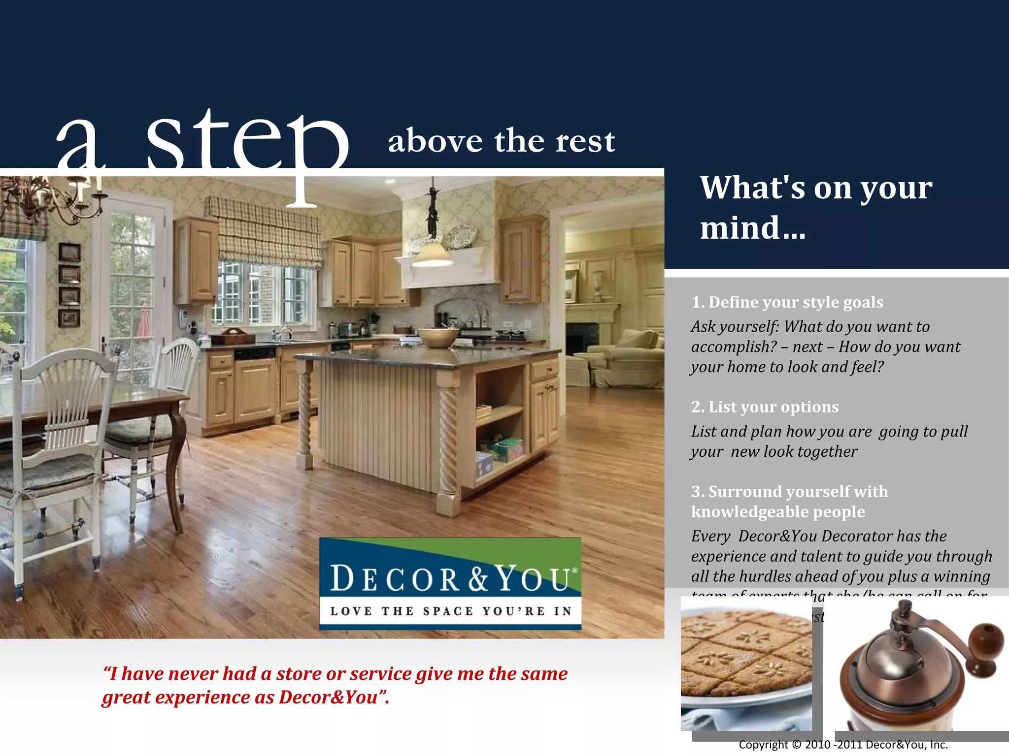 What's on your mind… 1. Define your style goals Ask yourself: What do you want to accomplish? – next – How do you want  your home to look and feel? 2. List your options List and plan how you are  going to pull your  new look together 3. Surround yourself with knowledgeable people Every  Decor&You Decorator has the experience and talent to guide you through all the hurdles ahead of you plus a winning team of experts that she/he can call on for any of your requests. a step  above the rest “ I have never had a store or service give me the same great experience as Decor&You”. Copyright ©   2010 -2011 Decor&You, Inc. 