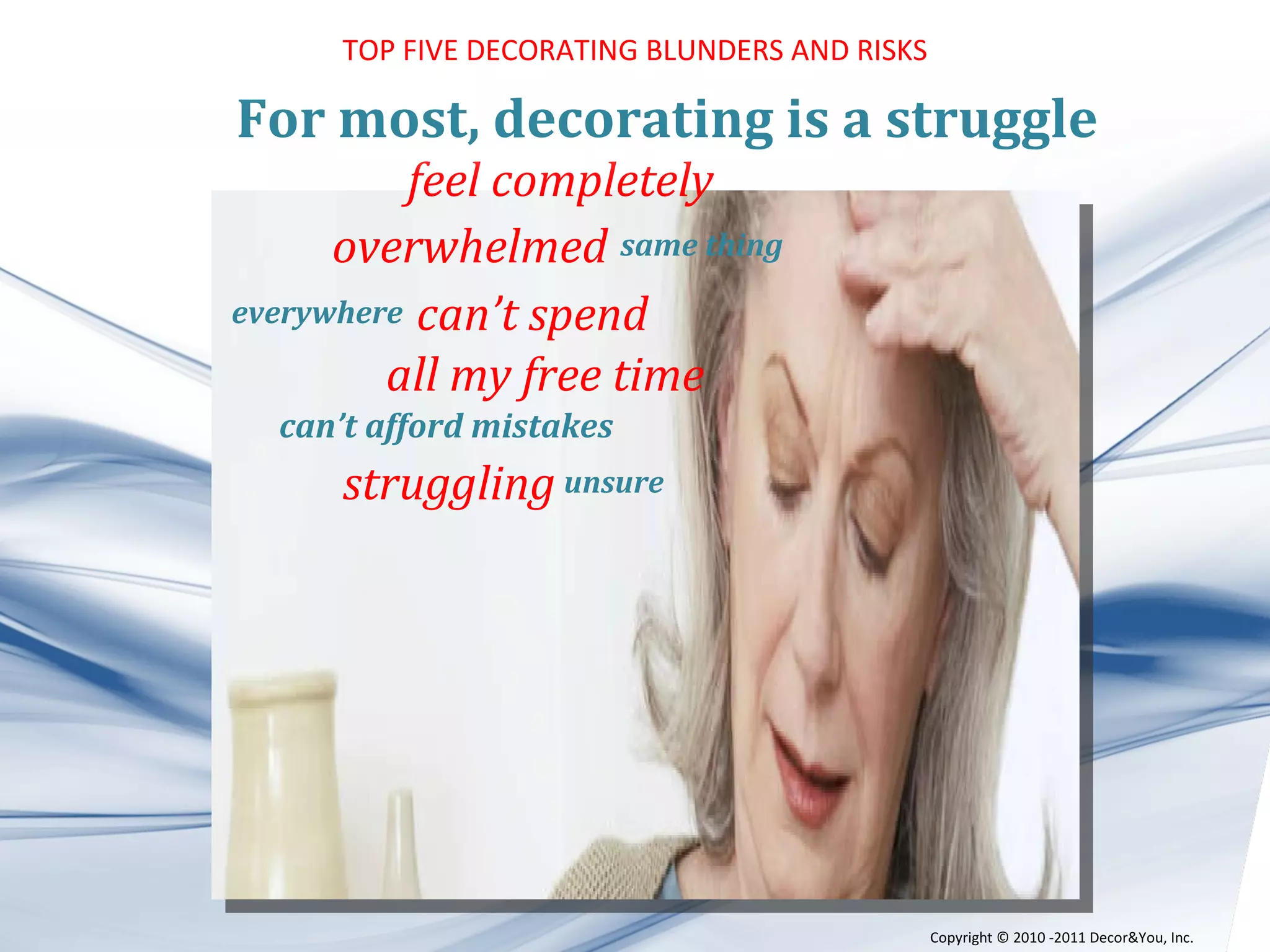 feel completely overwhelmed   same thing everywhere   can’t spend all my free time can’t afford mistakes struggling   unsure       For most, decorating is a struggle TOP FIVE DECORATING BLUNDERS AND RISKS Copyright ©   2010 -2011 Decor&You, Inc. 