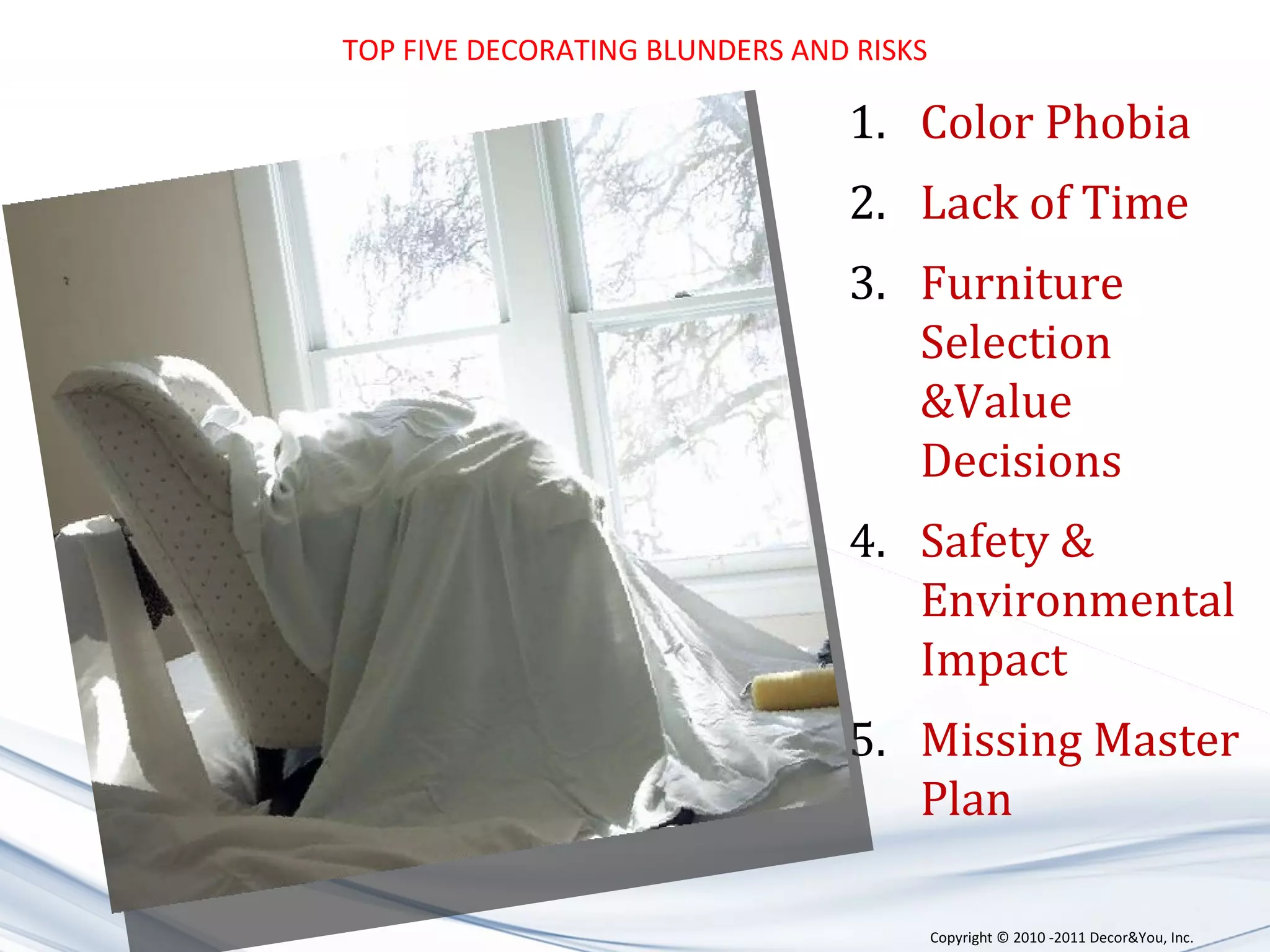 TOP FIVE DECORATING BLUNDERS AND RISKS Color Phobia Lack of Time Furniture Selection &Value Decisions Safety  & Environmental Impact Missing Master Plan Copyright ©   2010 -2011 Decor&You, Inc. 