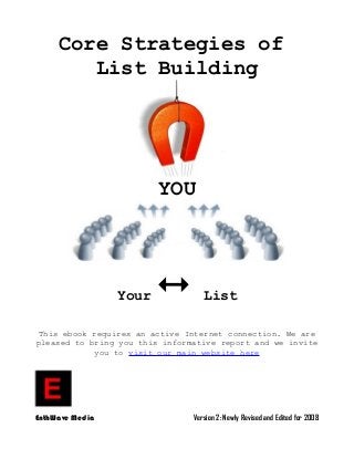Core Strategies of
List Building
YOU
Your  List
This ebook requires an active Internet connection. We are
pleased to bring you this informative report and we invite
you to visit our main website here
EnthWave Media Version 2: Newly Revised and Edited for 2008
 