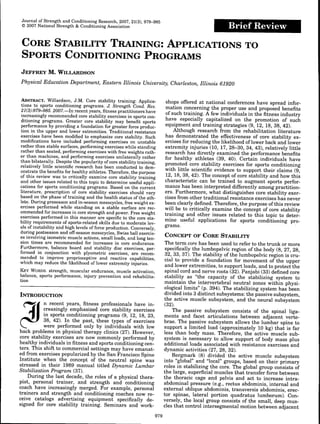 Journal of Strength and Conditioning Research, 2007, 21(3), 979-985
© 2007 National Strength & Conditioning Association Brief Review
CORE STABILITY TRAINING: APPLICATIONS TO
SPORTS CONDITIONING PROGRAMS
JEFFREY M. WILLARDSON
Physical Education Department, Eastern Illinois University, Charleston, Illinois 61920
ABSTRACT. Willardson, J.M. Core stability training: Applica-
tions to sports conditioning programs. J. Strength Cond. Res.
21(3):979-985. 2007.—In recent years, fitness practitioners have
increasingly recommended core stability exercises in sports con-
ditioning programs. Greater core stability may benefit sports
performance by providing a foundation for greater force produc-
tion in the upper and lower extremities. Traditional resistance
exercises have been modified to emphasize core stability. Such
modifications have included performing exercises on unstable
rather than stable surfaces, performing exercises while standing
rather than seated, performing exercises with free weights rath-
er than machines, and performing exercises unilaterally rather
than bilaterally. Despite the popularity of core stability training,
relatively little scientific research has been conducted to dem-
onstrate the benefits for healthy athletes. Therefore, the purpose
of this review was to critically examine core stability training
and other issues related to this topic to determine useful appli-
cations for sports conditioning programs. Based on the current
literature, prescription of core stability exercises should vary
based on the phase of training and the health status ofthe ath-
lete. During preseason and in-season mesocycles, free weight ex-
ercises performed while standing on a stable surface are rec-
ommended for increases in core strength and power. Free weight
exercises performed in this manner are specific to the core sta-
bility requirements of sports-related skills due to moderate lev-
els of instability and high levels of force production. Conversely,
during postseason and off-season mesocycles, Swiss ball exercis-
es involving isometric muscle actions, small loads, and long ten-
sion times are recommended for increases in core endurance.
Furthermore, balance board and stability disc exercises, per-
formed in conjunction with plyometric exercises, are recom-
mended to improve proprioceptive and reactive capabilities,
which may reduce the likelihood of lower extremity injuries.
KEY WORDS, strength, muscular endurance, muscle activation,
balance, sports performance, injury prevention and rehabilita-
tion
INTRODUCTION
n recent years, fitness professionals have in-
creasingly emphasized core stability exercises
in sports conditioning programs (9, 12, 18, 23,
38, 42). In the past, these types of exercises
were performed only by individuals with low
back problems in physical therapy clinics (27). However,
core stability exercises are now commonly performed by
healthy individuals in fitness and sports conditioning cen-
ters. This shift to commercial settings may have emanat-
ed from exercises popularized by the San Francisco Spine
Institute when the concept of the neutral spine was
stressed in their 1989 manual titled Dynamic Lumbar
Stabilization Program (37).
During the last decade, the roles of a physical thera-
pist, personal trainer, and strength and conditioning
coach have increasingly merged. For example, personal
trainers and strength and conditioning coaches now re-
ceive catalogs advertising equipment specifically de-
signed for core stability training. Seminars and work-
shops offered at national conferences have spread infor-
mation concerning the proper use and proposed benefits
of such training. A few individuals in the fitness industry
have especially capitalized on the promotion of such
equipment and training strategies (9, 12, 18, 38, 42).
Although research from the rehabilitation literature
has demonstrated the effectiveness of core stability ex-
ercises for reducing the likelihood of lower back and lower
extremity injuries (10, 17, 28-30, 34, 43), relatively little
research has directly examined the performance benefits
for healthy athletes (39, 40). Certain individuals have
promoted core stability exercises for sports conditioning
with little scientific evidence to support their claims (9,
12, 18, 38, 42). The concept of core stability and how this
characteristic can be trained to augment sports perfor-
mance has been interpreted differently among practition-
ers. Furthermore, what distinguishes core stability exer-
cises from other traditional resistance exercises has never
been clearly defined. Therefore, the purpose of this review
will be to critically examine the concept of core stability
training and other issues related to this topic to deter-
mine useful applications for sports conditioning pro-
grams.
CONCEPT OF CORE STABILITY
The term core has been used to refer to the trunk or more
specifically the lumbopelvic region of the body (8, 27, 28,
32, 33, 37). The stability ofthe lumbopelvic region is cru-
cial to provide a foundation for movement of the upper
and lower extremities, to support loads, and to protect the
spinal cord and nerve roots (32). Panjabi (33) defined core
stability as "the capacity of the stabilizing system to
maintain the intervertebral neutral zones within physi-
ological limits" (p. 394). The stabilizing system has been
divided into 3 distinct subsystems: the passive subsystem,
the active muscle subsystem, and the neural subsystem
(32).
The passive subsystem consists of the spinal liga-
ments and facet articulations between adjacent verte-
brae. The passive subsystem allows the lumbar spine to
support a limited load (approximately 10 kg) that is far
less than body mass. Therefore, the active muscle sub-
system is necessary to allow support of body mass plus
additional loads associated with resistance exercises and
dynamic activities (27, 28, 32).
Bergmark (8) divided the active muscle subsystem
into "global" and "local" groups, based on their primary
roles in stabilizing the core. The global group consists of
the large, superficial muscles that transfer force between
the thoracic cage and pelvis and act to increase intra-
abdominal pressure (e.g., rectus abdominis, internal and
external oblique abdominis, transversis abdominis, erec-
tor spinae, lateral portion quadratus lumborum). Con-
versely, the local group consists of the small, deep mus-
cles that control intersegmental motion between adjacent
979
 