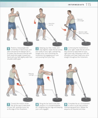 115I N T E R M E D I A T E
Control the motion of the
bar all the way to waist level
on your left, twisting at your hip
at the edge of the movement.
Complete the arc of movement
to return to the start position,
maintaining good form. Repeat the
sequence as required and relax.
Bring the bar back to the start
position in a counterclockwise
arc, straightening your legs and keeping
your core engaged.
Keep your
core tight
Position a heavyweight disk
on the floor in front of you, and
place one end of an Olympic bar in
its center. Grip the end of the bar with
both hands and angle it toward you.
Stand with your feet slightly wider than
shoulder-width apart.
Keeping your feet, knees, and
hips aligned, rotate the bar across
your body to your right, maintaining
straight arms, and controlling the
movement by engaging your core
and pivoting from your hips.
Continuing the movement to
your right, rotate the bar all the
way around to waist level on your
right-hand side, following it with the
shoulders and head. Keep your arms
straight throughout the movement.
Move from
your hip
Maintain a slight
bend in your knees
Keep your
arms straight
 