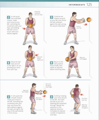 125I N T E R M E D I A T E
In one quick but
smooth motion,
rotate your torso to
the left, controlling the
movement with your
hips, and throw the
ball underarm against
the wall, aiming for the
area of the wall directly
in front of you.
Continue rotating
your torso around
to the left, and catch
the ball as you turn,
following the movement
through. Repeat the
sequence in the
opposite direction.
Complete the desired
number of repetitions
and relax.
Continue the
rotation around
to your left, then throw
the ball underarm
against the wall, aiming
for around chest level.
Move the ball
back around
to the right in an arc,
pivoting your torso
from your hips.
Return to the
start position.
Pause briefly, then
repeat as required
before switching sides.
In one quick
but controlled
motion, rotate
your torso to your
left, controlling the
movement with your
hips, and holding
the ball in front
of you with your
elbows aligned.
Follow the
movement
with your head
Keep your
knees soft
throughout
Pivot at
your hips
Keep your
core engaged
Keep your
back straight
Keep your
elbows
slightly bent
Aim to hit
the wall at
chest height
Keep your
hips aligned
Pivot from
your hips
 