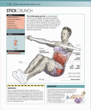 140 C O R E -T R A I N I N G E X E R C I S E S
STICK CRUNCH
If you ﬁnd the main exercise too hard, practice the ﬁrst
phase of the movement only—that is, bringing the stick
as far as you can down your shins toward your toes.
Focus on developing good form
and movement. You can attempt
the full movement without your
shoes on. This reduces the
clearance over your feet by 2
⁄5–4
⁄5in
(1–2cm), making it slightly easier.
VARIATION
This is an advanced exercise that requires a high level of core
stability, strength, and mobility to perform correctly. So, you should
not attempt it without ﬁrst mastering exercises in the earlier sections
of the book—particularly those involving similar movements such as
the V leg-raise and V sit-up (»pp.92–93). Good form is key, because
poor technique can result in back strain or related injuries, so focus
on perfecting your technique to begin with, moving the stick only as
far as it is comfortable to do so.
WARNING!
Flexion
TARGET MUSCLES
TARGET MOVEMENT
DIFFICULTY LEVEL
 ▪ Rectus abdominis
 ▪ Transverse abdominis
 ▪ Pelvic ﬂoor
 ▪ Hip ﬂexors
 ▪ Erector spinae
 ▪ Gluteus maximus
This challenging exercise is a development
of the V sit-up (»p.93), and requires excellent
core stability to master. To begin, practice using
the variation below, taking the stick as far toward
your toes as you can, focusing on perfecting your
form, before attempting the full stick crunch in
bare feet. A broomstick handle or similar is
ideal for the exercise.
Rectus
abdominis
Transverse
abdominis (deep)
Pectorals
Pelvic
floor
(hidden)
Hip
flexors
(deep)
Soleus
Deltoids
Erector spinae
(hidden)
Gluteus minimus (deep)
Gluteus minimus (deep)
Gluteus maximusHamstrings
 