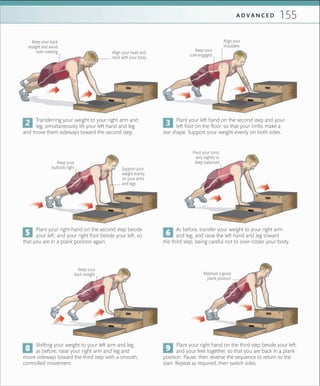 155A D V A N C E D
Pivot your torso
very slightly to
keep balancedKeep your
buttocks tight
As before, transfer your weight to your right arm
and leg, and raise the left hand and leg toward
the third step, being careful not to over-rotate your body.
Shifting your weight to your left arm and leg,
as before, raise your right arm and leg and
move sideways toward the third step with a smooth,
controlled movement.
Transferring your weight to your right arm and
leg, simultaneously lift your left hand and leg
and move them sideways toward the second step.
Plant your right hand on the second step beside
your left, and your right foot beside your left, so
that you are in a plank position again.
Plant your right hand on the third step beside your left,
and your feet together, so that you are back in a plank
position. Pause, then reverse the sequence to return to the
start. Repeat as required, then switch sides.
Plant your left hand on the second step and your
left foot on the floor, so that your limbs make a
star shape. Support your weight evenly on both sides.
Keep your back
straight and avoid
over-rotating Keep your
core engaged
Align your
shoulders
Support your
weight evenly
on your arms
and legs
Keep your
back straight
Align your head and
neck with your body
Maintain a good
plank position
 