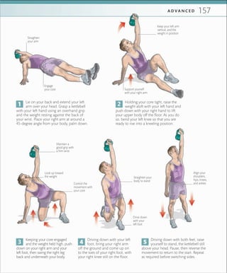 157A D V A N C E D
Holding your core tight, raise the
weight aloft with your left hand and
push down with your right hand to lift
your upper body off the floor. As you do
so, bend your left knee so that you are
ready to rise into a kneeling position.
Driving down with both feet, raise
yourself to stand, the kettlebell still
above your head. Pause, then reverse the
movement to return to the start. Repeat
as required before switching sides.
Driving down with your left
foot, bring your right arm
off the ground and come up on
to the toes of your right foot, with
your right knee still on the floor.
Keeping your core engaged
and the weight held high, push
down on your right arm and your
left foot, then swing the right leg
back and underneath your body.
Lie on your back and extend your left
arm over your head. Grasp a kettlebell
with your left hand using an overhand grip
and the weight resting against the back of
your wrist. Place your right arm at around a
45-degree angle from your body, palm down.
Align your
shoulders,
hips, knees,
and ankles
Straighten your
body to stand
Drive down
with your
left foot
Look up toward
the weight
Control the
movement with
your core
Maintain a
good grip with
a ﬁrm wrist
Support yourself
with your right arm
Keep your left arm
vertical, and the
weight in position
Straighten
your arm
Engage
your core
 