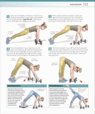 163A D V A N C E D
Place two dumbbells on the floor in front of you.
Grasping a dumbbell in each hand, raise yourself
up into a plank position (»pp.102–03), holding your
core muscles tight and engaging your glutes.
With a small, smooth movement, “walk” your
right hand back toward your feet, shifting the
bodyweight on to your left hand as you do so. Keep
your legs and back straight, and pivot at your hips.
Plant the dumbbell in your right hand on the
floor, then walk your left hand back toward your
feet, shifting your bodyweight onto your right hand
as you do so, and keeping your legs and back straight.
Maintain good form throughout, bending at your hip.
Plant the dumbbell in your left hand, then walk back
with your right. Repeat the movement until your back
is as close to vertical as you can manage without straining.
Hold briefly, then reverse to the start position, slowly and
with good form.
Keep your
legs straight
Keep your feet
together
Use your glutes
to straighten
your back
Engage
your core
Raising your feet up onto a
half-exercise ball will introduce
considerable instability into the
basic body position, making
your core muscles work much
harder to keep you stable.
Perform the movement as
for the main sequence,
focusing on good,
controlled form
and movement.
Performing the movement
while extending one leg behind
you requires even greater core
stability and hip mobility, because
it places additional rotational stress
on the muscles of your core. You
must have excellent strength and
ﬂexibility, so do not attempt it
unless you have ﬁrst mastered
the main sequence and the
other progressions.
Engage your core
to aid balance
PROGRESSION 2 PROGRESSION 3
Keep your core
engaged
throughout
Keep your raised
leg in line with
your torso
Hold your
arms straight
Come up
on tiptoe
Pivot at
your hips
Hold your
back straight
 