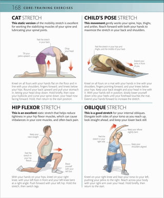 168 C O R E -T R A I N I N G E X E R C I S E S
STATIC STRETCHES
Kneel on your right knee and lean your torso to your left,
pushing your pelvis to the right. Reach across your body
with your right arm over your head. Hold briefly, then
return to the start.
Kneel on all fours on a mat with your hands in line with your
shoulders, fingers pointing forward, and your knees below
your hips. Keep your back straight and your head in line with
it. With your hands still in position, slowly lower yourself
down onto your heels until your forehead touches the mat.
Extend your hands forward to increase the stretch.
With your hands on your hips, kneel on your right
knee, with your left foot in front and your left knee bent
at a right angle. Push forward with your left hip. Hold the
stretch, then switch legs.
Kneel on all fours with your hands flat on the floor and in
line with your shoulders, fingers forward, and knees below
your hips. Round your back upward and pull your stomach
in, letting your head drop down. Hold briefly, then raise
your buttocks and curve your spine down, your head now
facing forward. Hold, then return to the start position.
This is a good stretch for your internal obliques.
Elongate both sides of your torso as you reach up,
look straight ahead, and keep your lower back still.
This movement gently works your spine, hips, thighs,
and ankles. Reach forward with both your hands to
maximize the stretch in your back and shoulders.
OBLIQUE STRETCH
CHILD’S POSE STRETCH
This is an excellent static stretch that helps reduce
tightness in your hip flexor muscles, which can cause
imbalances in your core muscles, and often back pain.
This static version of the mobility stretch is excellent
for working the stabilizing muscles of your spine and
lubricating your spinal joints.
HIP FLEXOR STRETCH
CAT STRETCH
Drop
your head
Feel the stretch
in your back
Tilt your
pelvis upward
Keep your elbow
slightly bent
Feel the
stretch in your
right side
Keep your
shoulders aligned
Keep your
neck straight
Brace
yourself
with your
left foot
Extend your
arms in front
of you
Feel the stretch in your hips and
thighs, and the middle of your back
Feel the
stretch in
your hip
ﬂexors
 