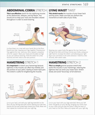 169S TA T I C S T R E T C H E S
Keep your
legs straight
Lie face down on a mat with your hands flat on the floor.
Extend your feet, keeping your legs together. Pressing your
hips against the mat, raise your torso upward, using your
arms for support. Raise your head and shoulders as high
as you can without straining. Hold the stretch for a few
seconds and then relax to the start position.
Lie on your back, and with your right leg extended on the
floor, lift your left leg with both hands, keeping your left knee
braced and the toes pulled back toward your body. Relax and
then repeat the movement with your right leg.
It is important to stretch your hamstrings because
tightness in the muscles can affect hip mobility and
the position of your pelvis, leading to lower back pain.
This stretch is useful for lengthening the muscles.
HAMSTRING STRETCH 1
This is an effective stretch for the stabilizing muscles
of the abdominals, obliques, and hip flexors. You
should aim to keep your neck and shoulders relaxed
throughout in order to avoid straining.
ABDOMINAL COBRA STRETCH LYING WAIST TWIST
HAMSTRING STRETCH 2
Lie on your back with your legs extended. Bend your left
knee. Pull gently on your left leg, bringing your knee close
to your chest until you feel the stretch. Keep the back of
your head on the floor. Relax and repeat with your right leg.
This is a simple general-purpose stretch that
works the muscles in your hamstrings, relieving the
tightness that can stress your lower back. Stretch
slowly and avoid “bouncing” at full extension.
Rotate
your pelvis
Rest your
right leg on
the ﬂoor
Rotate your left
leg and foot
This stretch works the muscles of your lower back
and hip joints. Make sure that you perform the
movement on both sides of your body.
Keeping your upper body flat against the mat, bend your
left leg at the knee and bring it across your body, using your
right hand to increase the stretch, and allowing your right
leg to turn and bend in the same direction. Hold for a few
seconds, then switch sides.
Feel the
stretch
in your
hamstrings
Keep your
right leg
straight but
relaxed
Grasp your
left leg with
both hands
Feel the
stretch in your
hamstrings
Hold your
left leg just
below the
knee
Keep your right leg
still and straight
Feel the
stretch
in your
abs and
hip ﬂexors
Feel the
stretch in
your left
buttock
Keep your
shoulders
relaxed
 