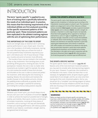 194 S P O R T S - S P E C I F I C C O R E T R A I N I N G
The term “sports-specific” is applied to any
form of training that is specifically tailored to
the needs of an individual sport. In practice,
this means that the training requirements of an
individual athlete are first analyzed according
to the specific movement patterns of the
particular sport. These movement patterns are
then replicated in the athlete’s training regimen
with the aim of optimizing their performance.
INTRODUCTION
THE IMPORTANCE OF THE CORE TO SPORT
Good core strength plays an essential role in achieving
optimal performance in your chosen sport. Since the
core is the foundation of all bodily movements, training
it to work effectively helps you achieve the kinds of
fast and powerful body movements required by your
sport, and reduces your risk of injury because it helps
your muscles and joints to function more efficiently.
The muscles of your core are involved in the most basic
of day-to-day movements—from bending down to pick
something off the ground to climbing the stairs. For the
sportsperson, however, the core is vital, no matter what
movements are involved. In golf, for example, the swing
of a club involves the transfer of stress from the back
and shoulders to the core in order to control and perfect
the movement, while reducing the risk of straining. In
kayaking, likewise, the core directs and maintains the
transfer of power to the shoulders and arms, driving
the paddling stroke as efficiently as possible. And in
gymnastics, core strength is essential for achieving
and holding the numerous body positions required.
THE PLANES OF MOVEMENT
Whatever your chosen sport, you should always ensure
that you train your core in all planes of movement (»p.26)
in order to achieve the maximum possible level of strength,
stability, and mobility. Most sports involve a combination
of complex movements, involving all three planes of
movement, and so training in this way will dramatically
increase your sporting performance, with obvious positive
benefits to your balance, coordination, strength, stamina,
and general level of technique.
THE SPORTS-SPECIFIC MATRIX
The sports-specific matrix in this section (»pp.195–97)
features some of the more dominant movement patterns
you may want to consider when devising training programs
for your sport. However, if a particular core movement is
not featured in the matrix, it does not mean that it is not
necessary. As highlighted earlier, all sports require a good
overall level of core strength, and this can only come from
training all of the core’s movement patterns. And so, you
should aim for a “complete” core training program to reduce
the likelihood of muscular imbalance and the risk of injury,
while also focusing on the movement patterns applicable
to your sport.
The sports-speciﬁc matrix charts featured over the next three
pages provide a breakdown of individual sports according to the
characteristic movement patterns involved in each. The movement
patterns are categorized in terms of their relevance as follows:
primary movement (black square); secondary or general movement
(clear square); and no relevance (blank). Isometric strength, for
example, is important in a wide range of sports, but especially
those that involve grappling with an opponent or resisting an
external force, such as in rugby or weightlifting. Flexion and
extension strength, meanwhile, are key to sports like basketball
or volleyball, which involve bending, and reaching or jumping.
Rotation and side ﬂexion are especially important in sports that
require good rotational power, such as tennis or martial arts.
And, while complex core movements are relevant to most sports,
they are particularly important in sports that involve explosive,
multidirectional movements, such as football and ice hockey.
The information in this table can be used in conjunction with the
Exercises by Movement Matrix (»pp.40–43), which provides a
list of exercises grouped by movement type and difﬁculty level.
USING THE SPORTS-SPECIFIC MATRIX
Before you begin any form of sports-speciﬁc core training, you
must have a solid foundation of core strength, stability, and mobility.
This means you should be able to complete all of the exercises in
the Foundation, Activation, and Intermediate sections (»pp.56–137)
and the Fundamental Core Strength program (»pp.176–177)
with good technique. You should also always seek the advice
of a qualiﬁed coach (»pp.224) before you begin.
WARNING!
 